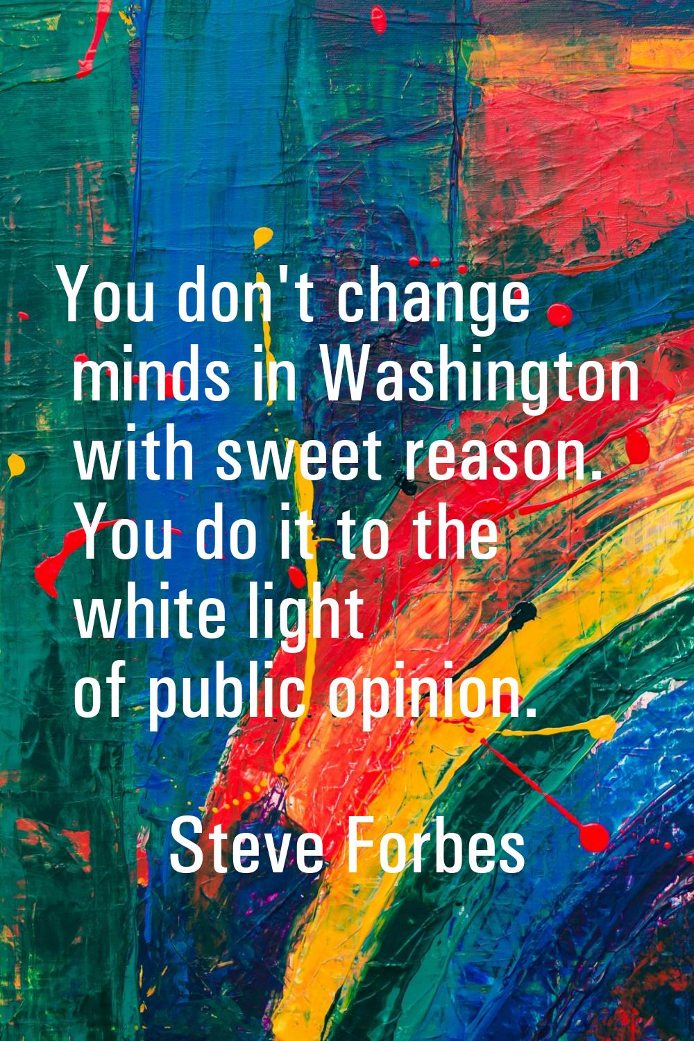 You don't change minds in Washington with sweet reason. You do it to the white light of public opin