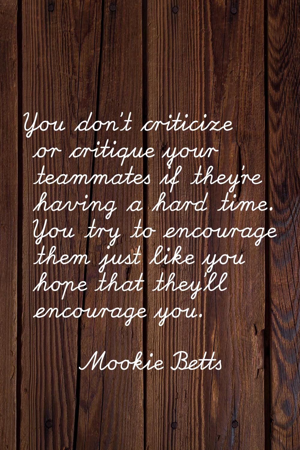 You don't criticize or critique your teammates if they're having a hard time. You try to encourage 