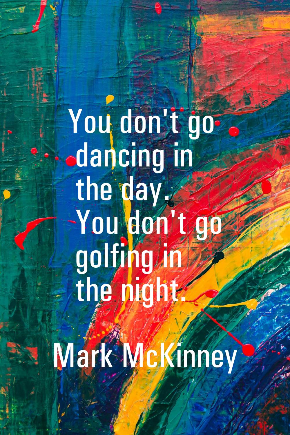 You don't go dancing in the day. You don't go golfing in the night.