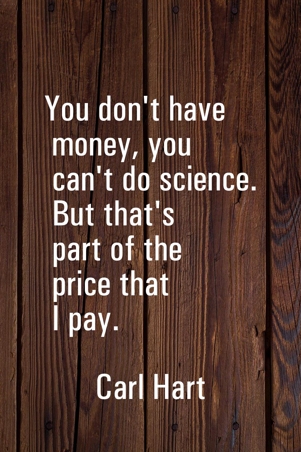 You don't have money, you can't do science. But that's part of the price that I pay.
