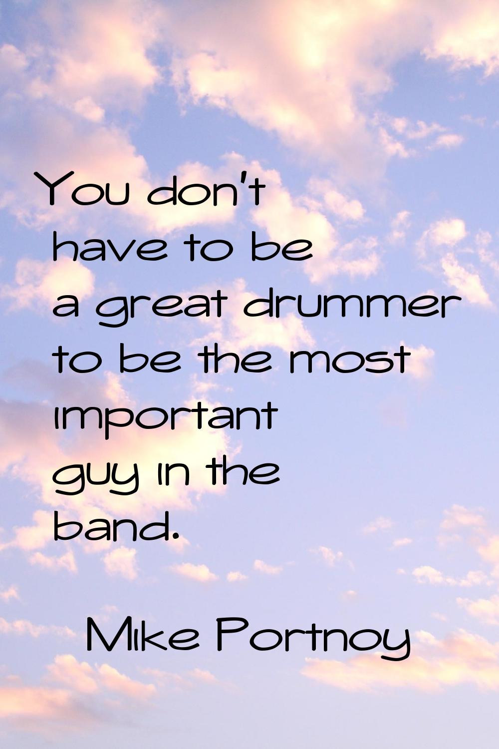 You don't have to be a great drummer to be the most important guy in the band.