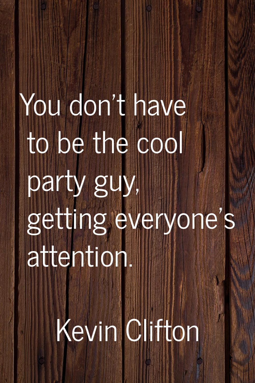 You don’t have to be the cool party guy, getting everyone’s attention.