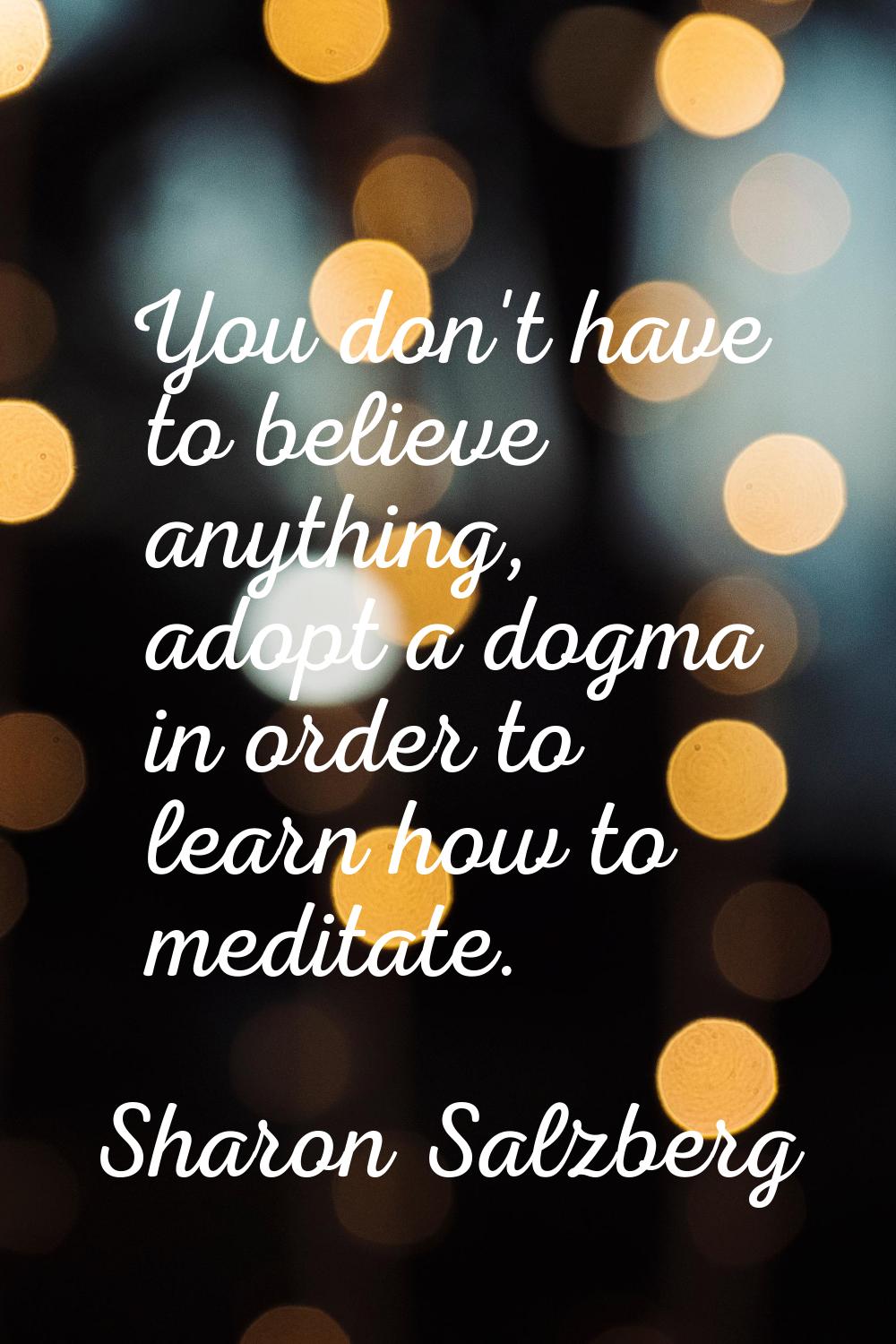 You don't have to believe anything, adopt a dogma in order to learn how to meditate.