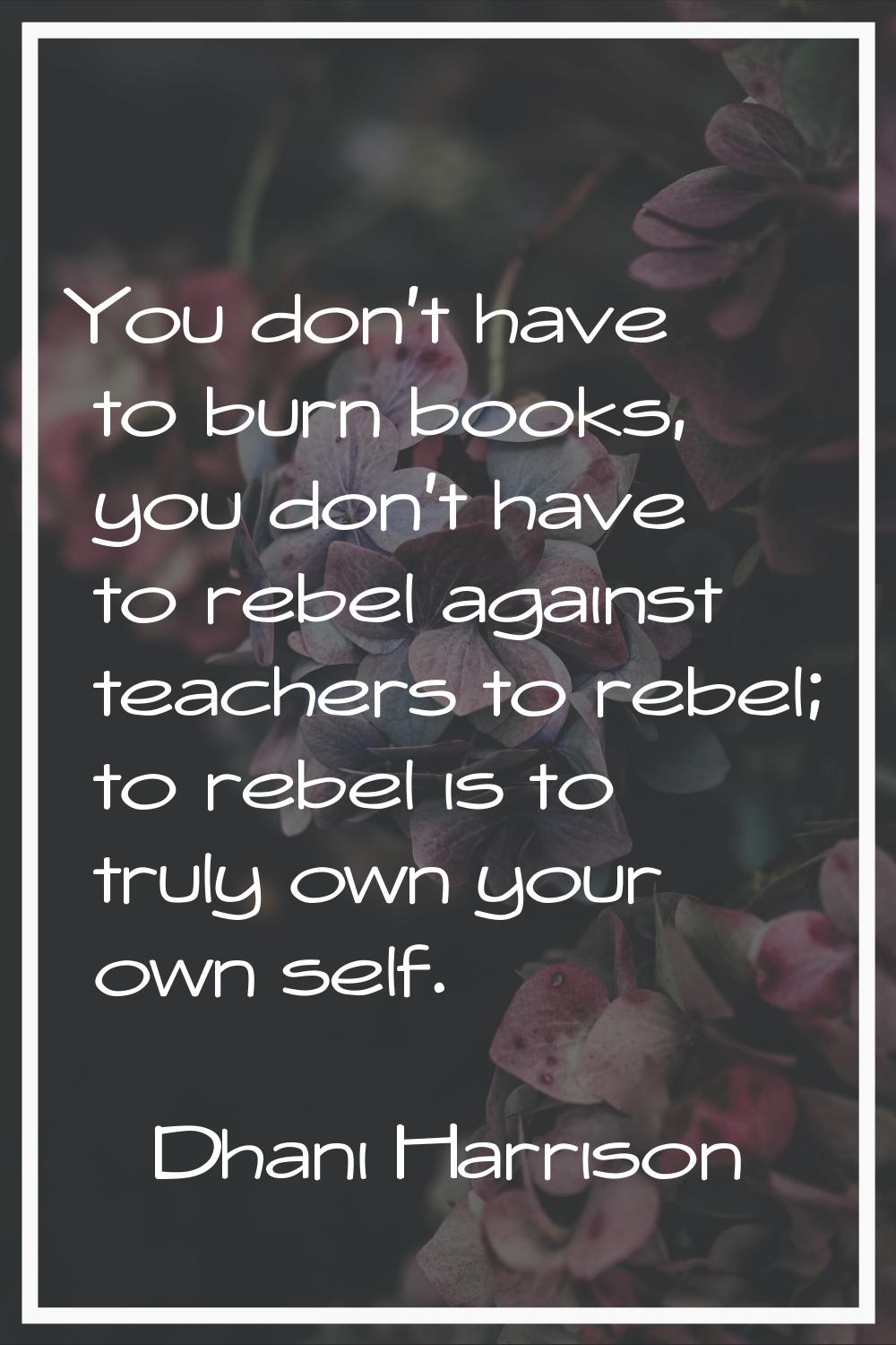 You don't have to burn books, you don't have to rebel against teachers to rebel; to rebel is to tru