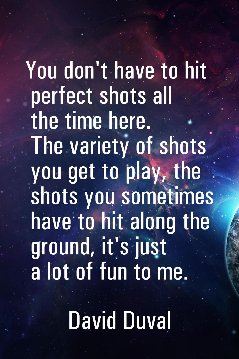You don't have to hit perfect shots all the time here. The variety of shots you get to play, the sh