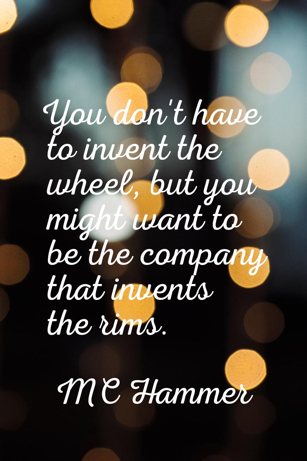 You don't have to invent the wheel, but you might want to be the company that invents the rims.