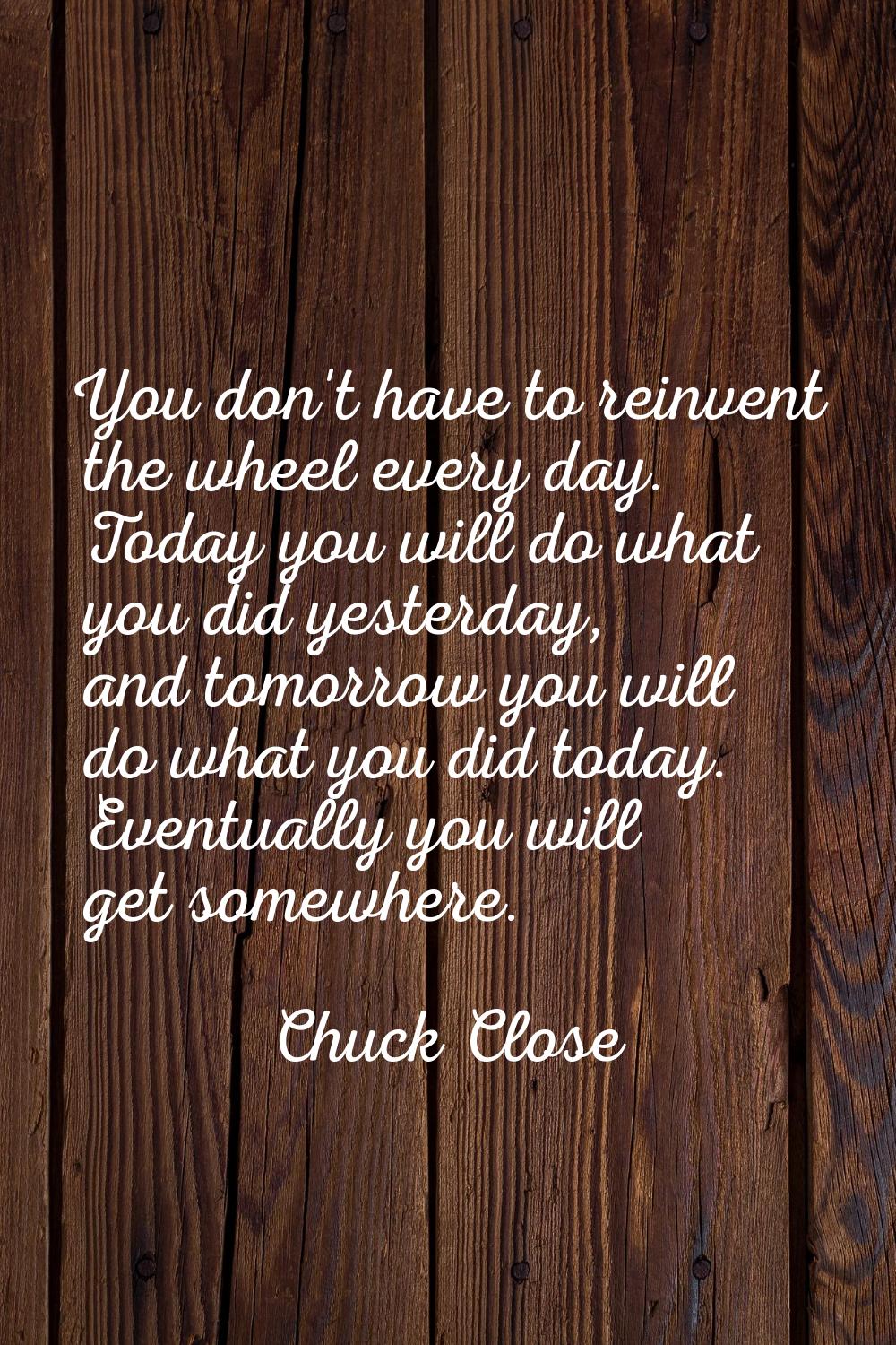 You don't have to reinvent the wheel every day. Today you will do what you did yesterday, and tomor