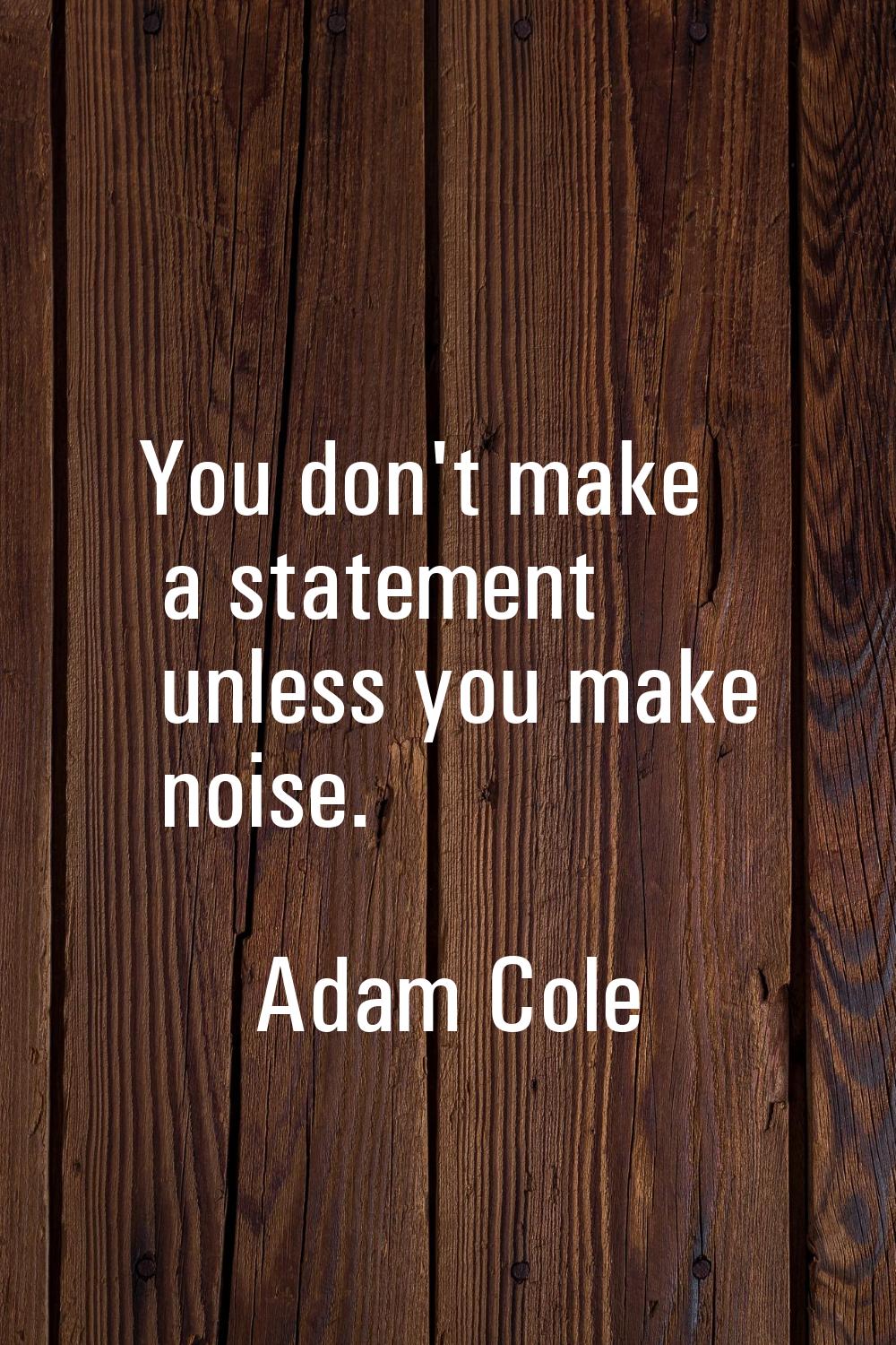 You don't make a statement unless you make noise.