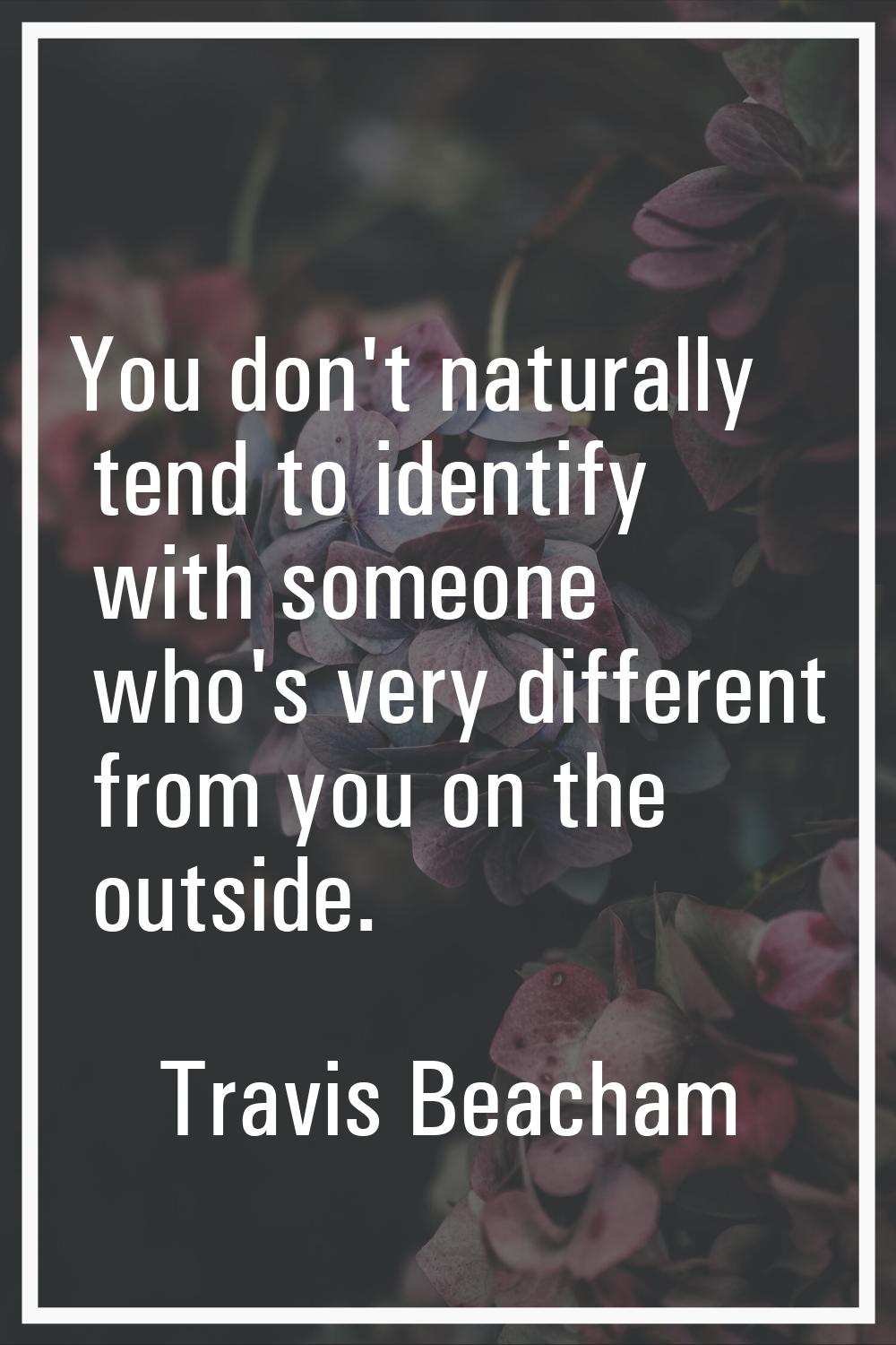 You don't naturally tend to identify with someone who's very different from you on the outside.