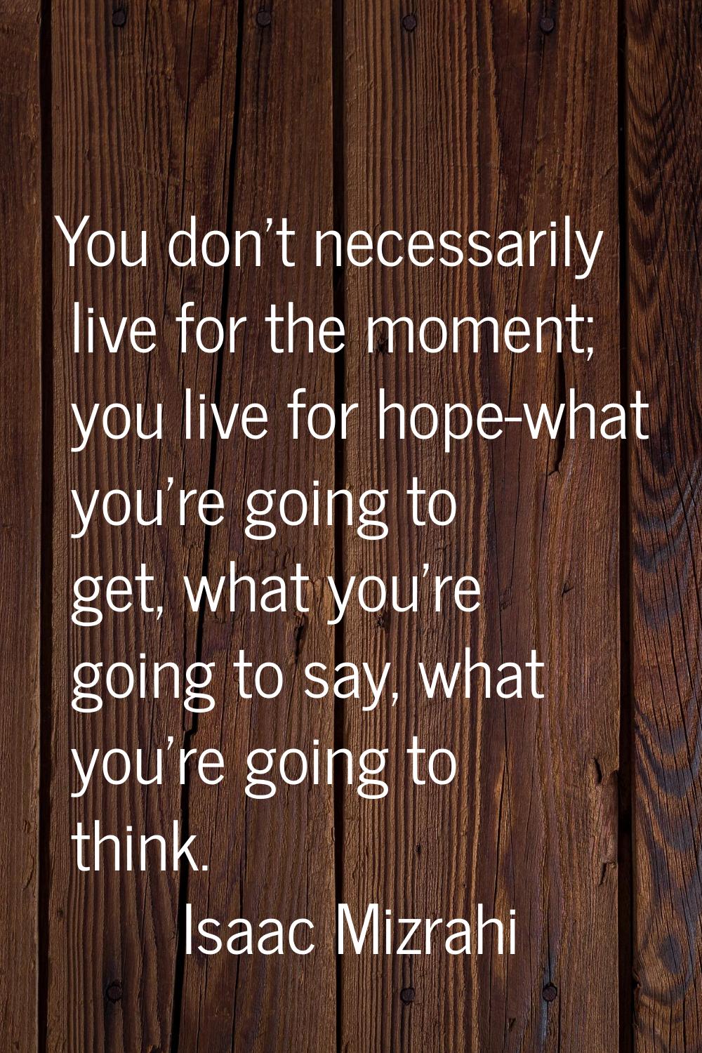 You don't necessarily live for the moment; you live for hope-what you're going to get, what you're 
