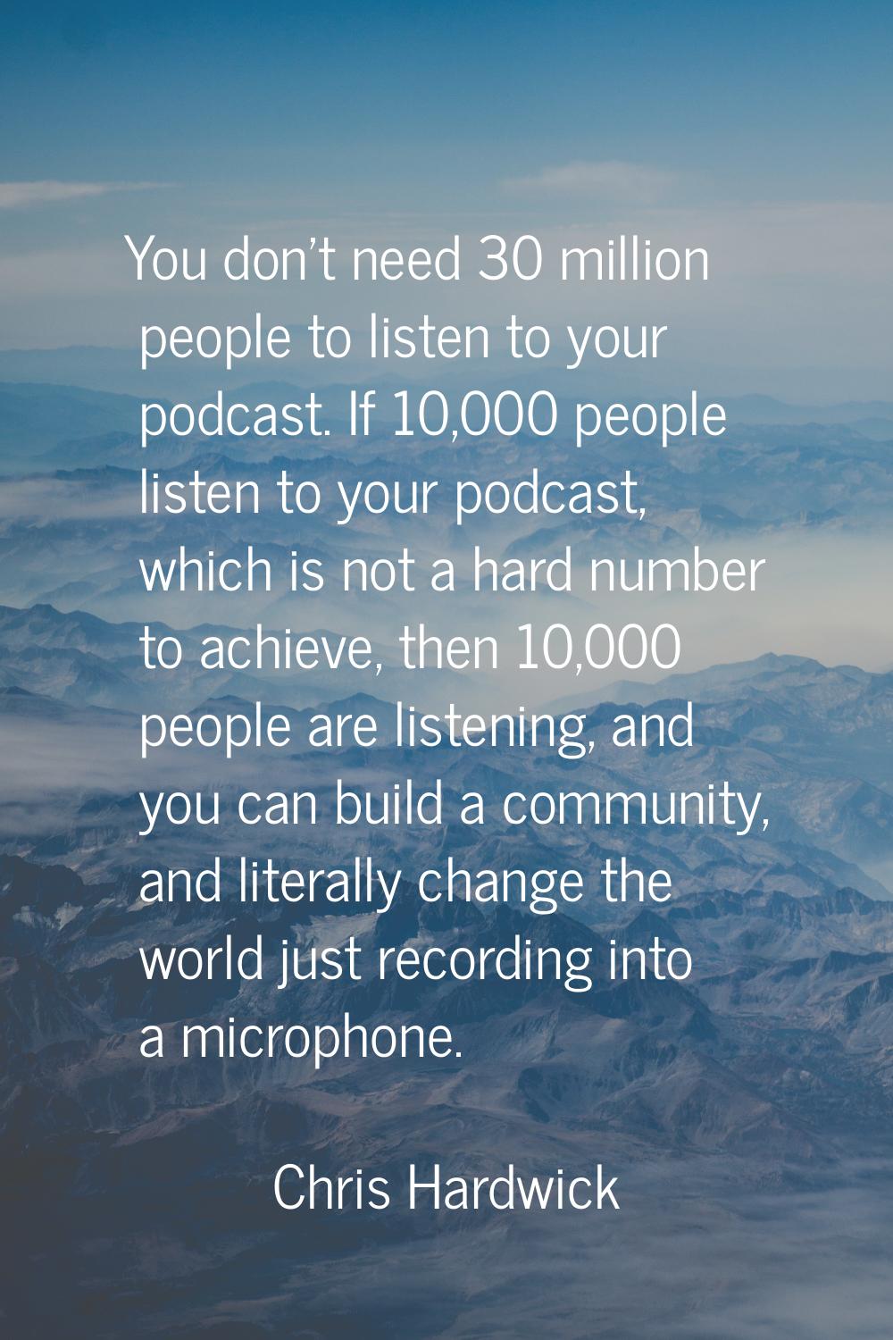 You don't need 30 million people to listen to your podcast. If 10,000 people listen to your podcast