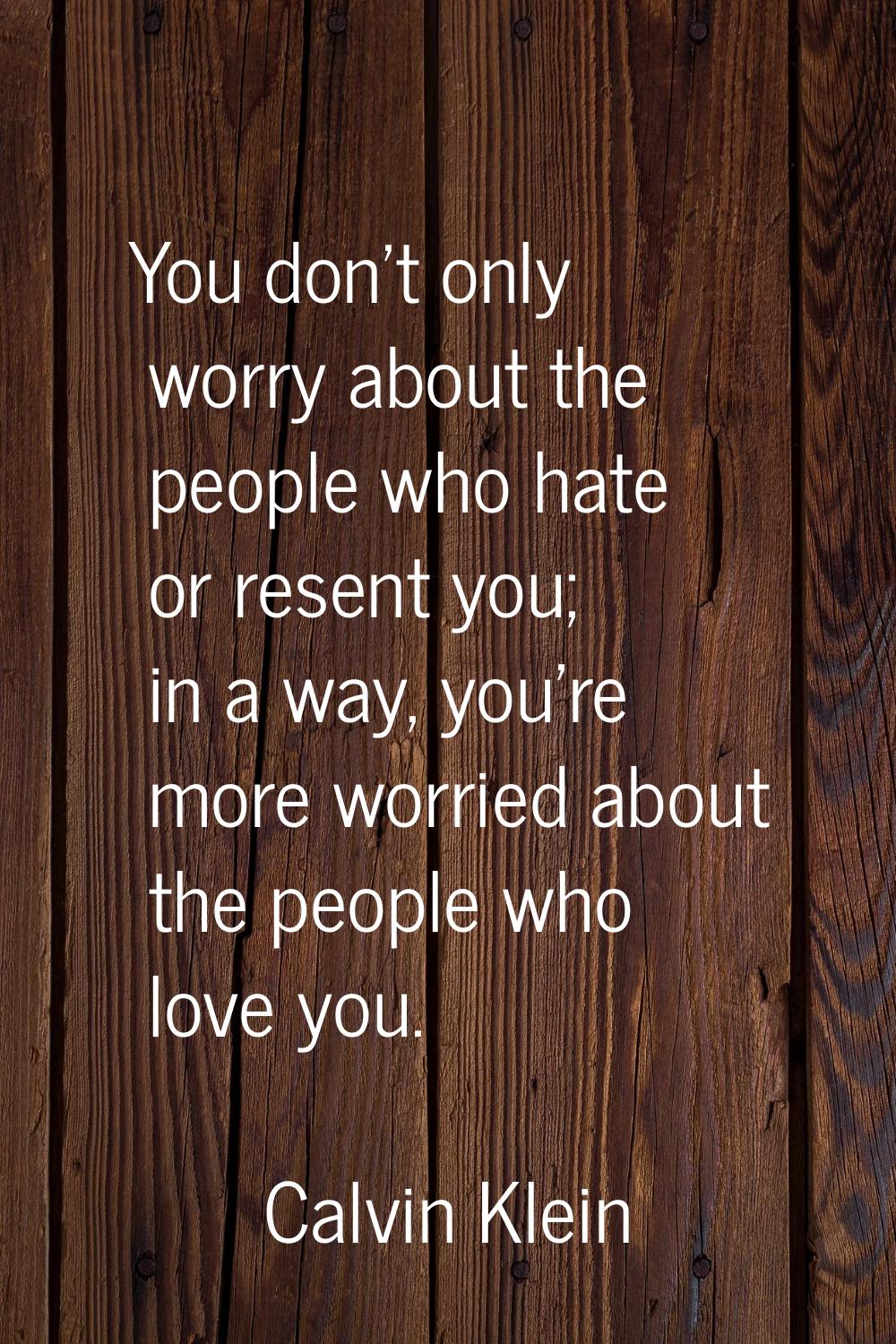 You don't only worry about the people who hate or resent you; in a way, you're more worried about t
