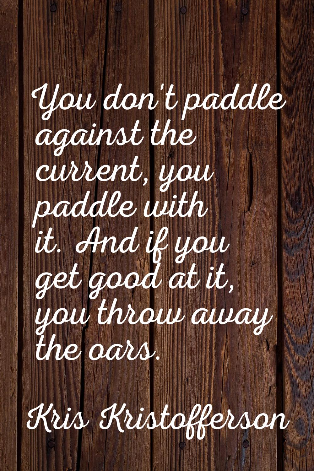 You don't paddle against the current, you paddle with it. And if you get good at it, you throw away