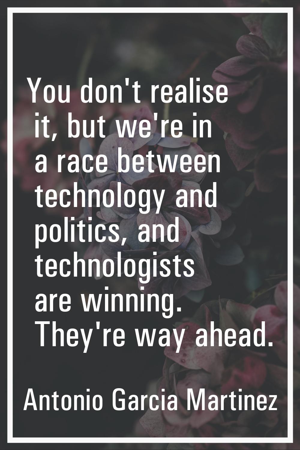 You don't realise it, but we're in a race between technology and politics, and technologists are wi