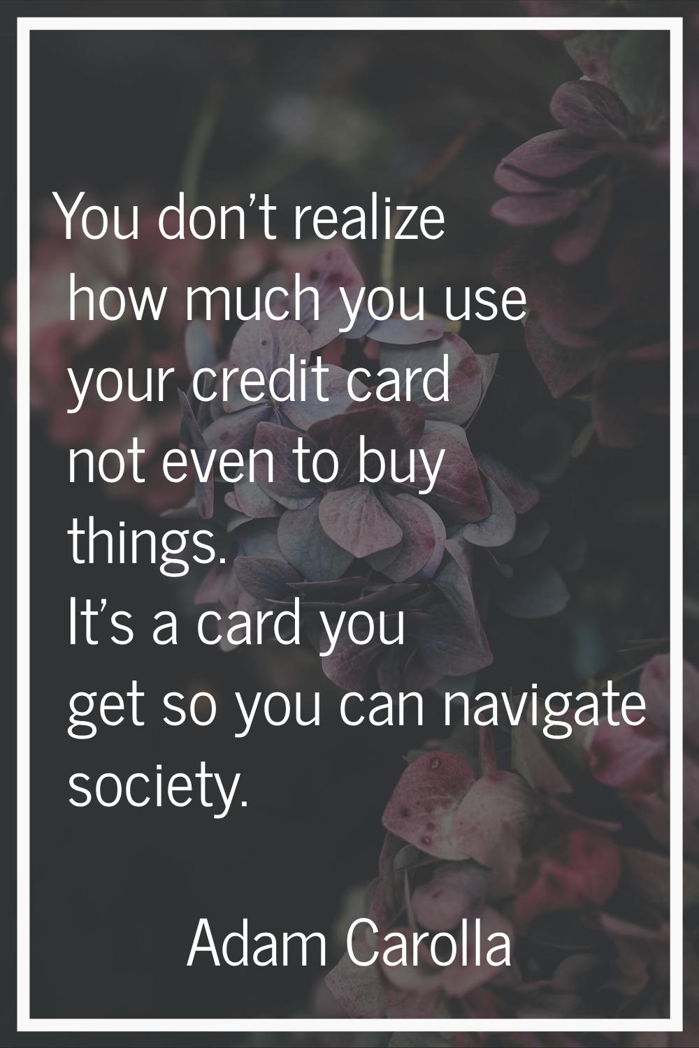 You don't realize how much you use your credit card not even to buy things. It's a card you get so 