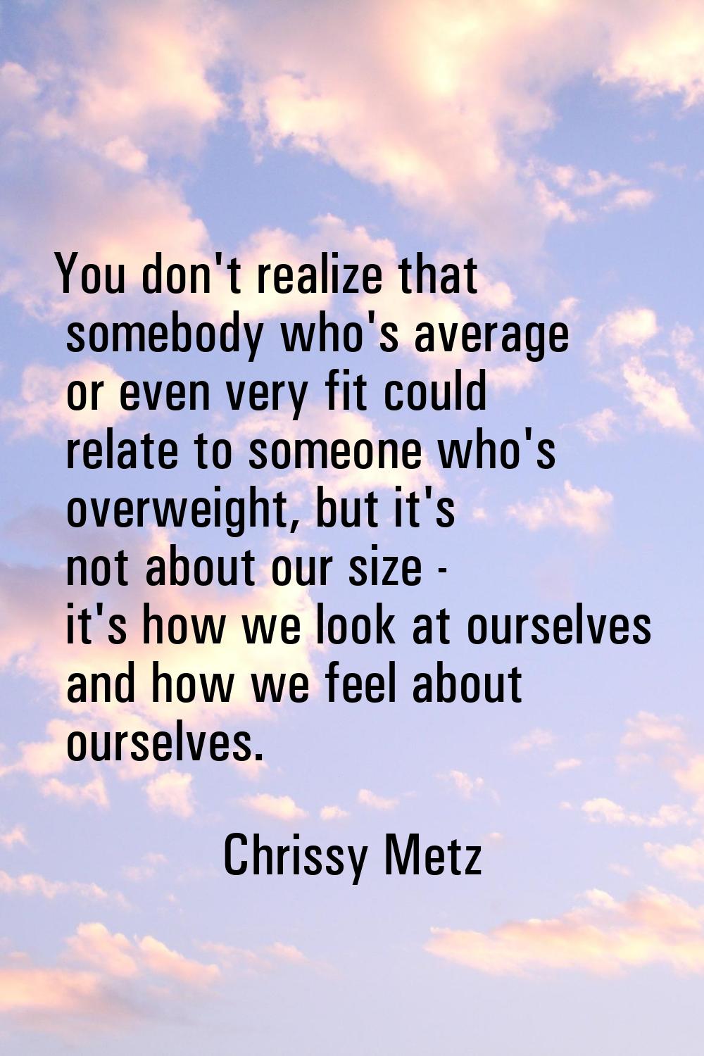 You don't realize that somebody who's average or even very fit could relate to someone who's overwe