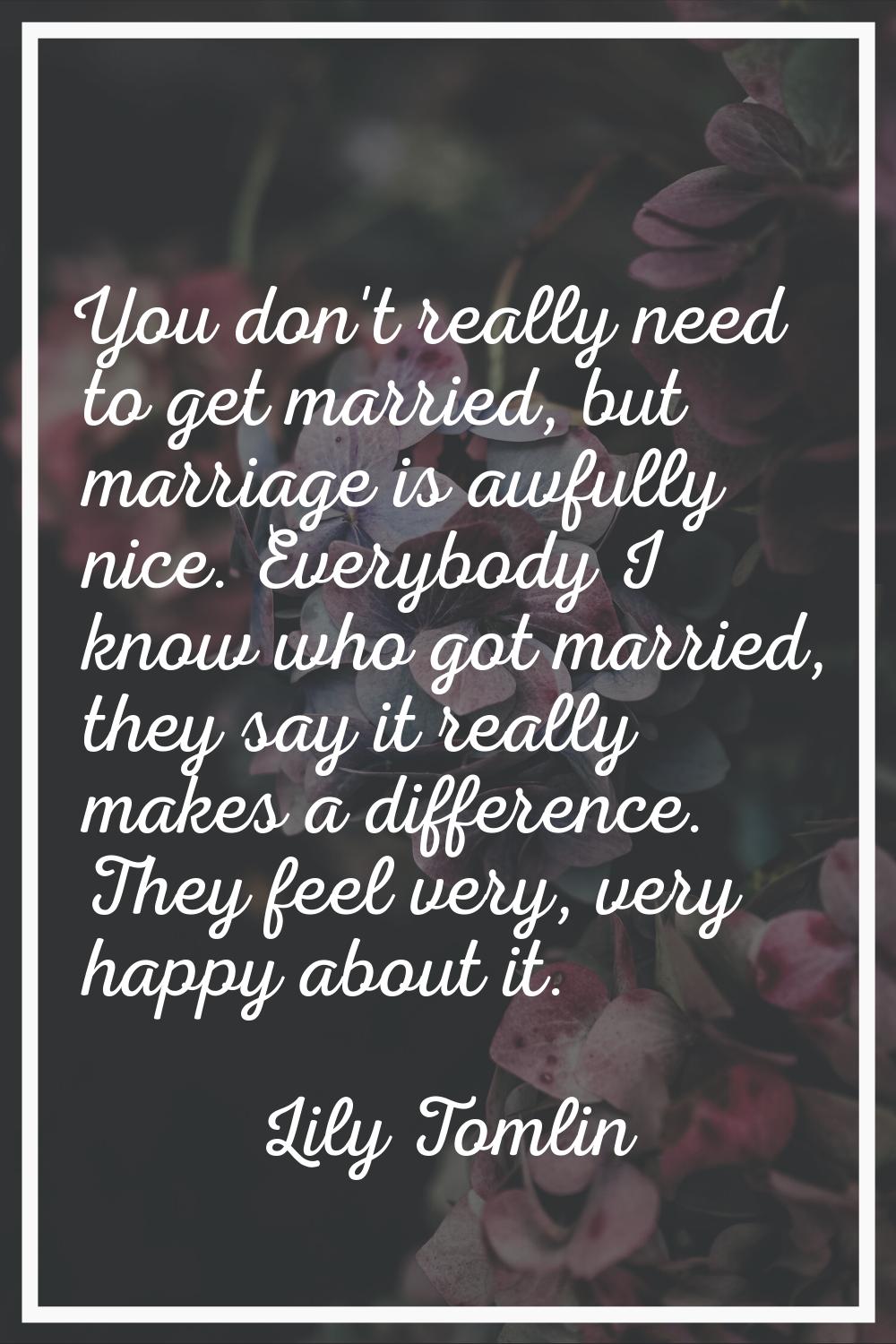 You don't really need to get married, but marriage is awfully nice. Everybody I know who got marrie