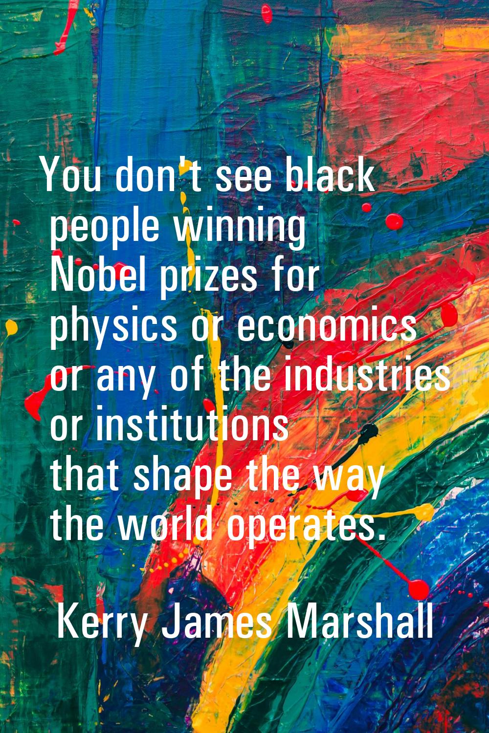 You don't see black people winning Nobel prizes for physics or economics or any of the industries o