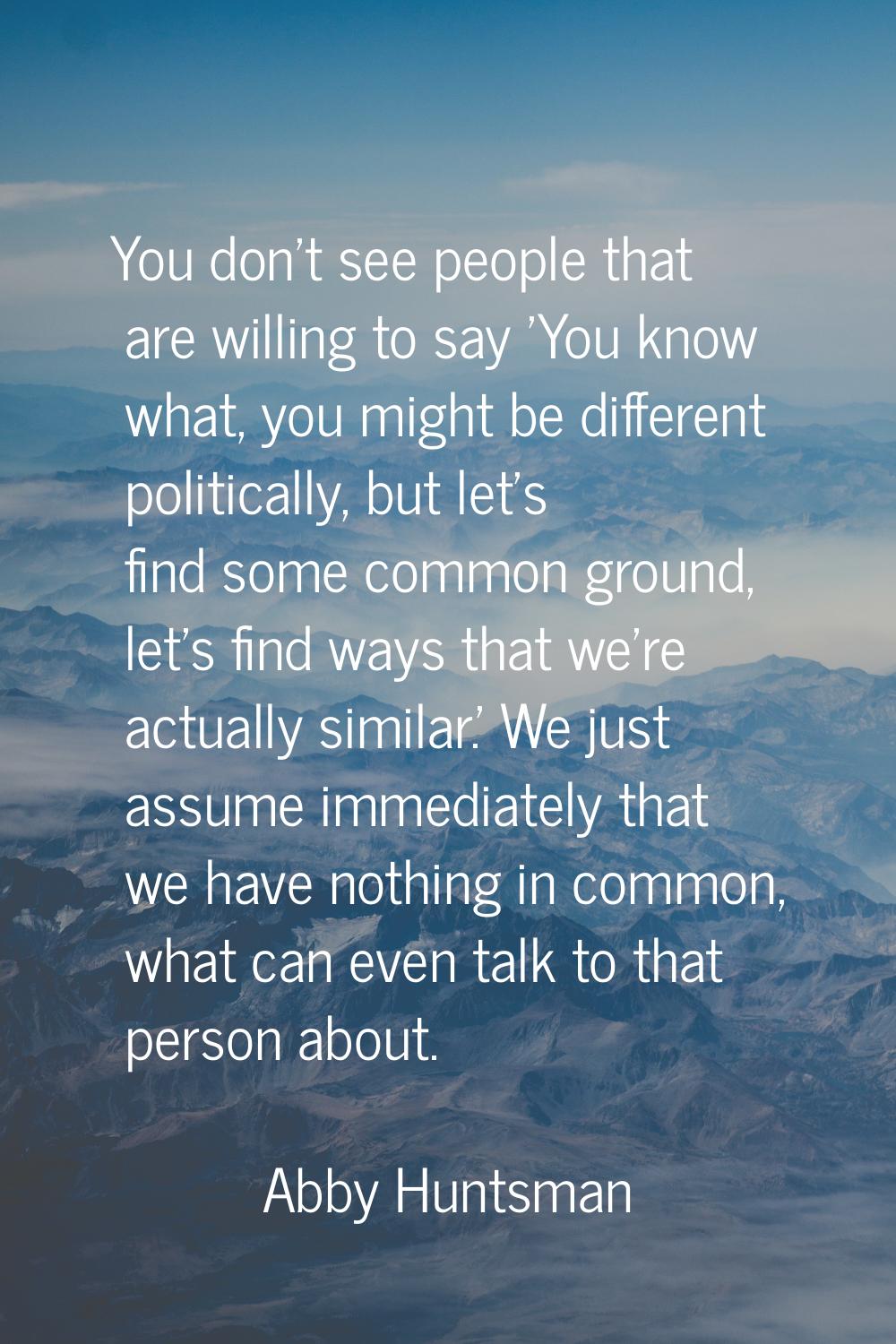 You don't see people that are willing to say 'You know what, you might be different politically, bu