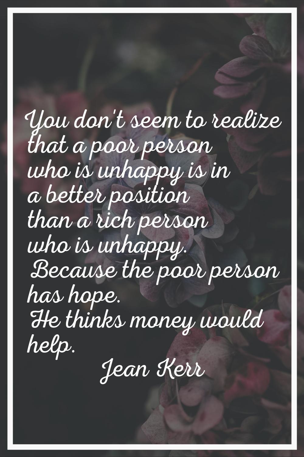 You don't seem to realize that a poor person who is unhappy is in a better position than a rich per