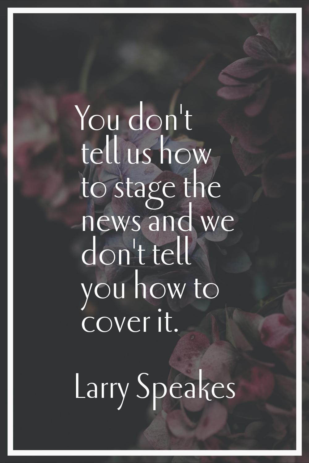 You don't tell us how to stage the news and we don't tell you how to cover it.