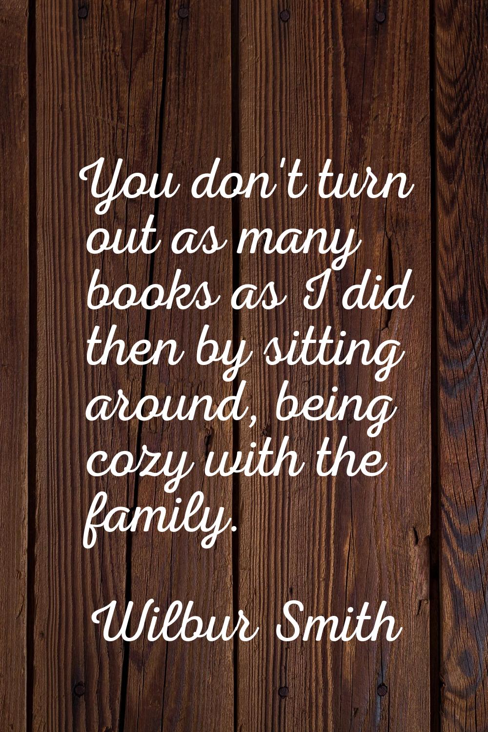 You don't turn out as many books as I did then by sitting around, being cozy with the family.