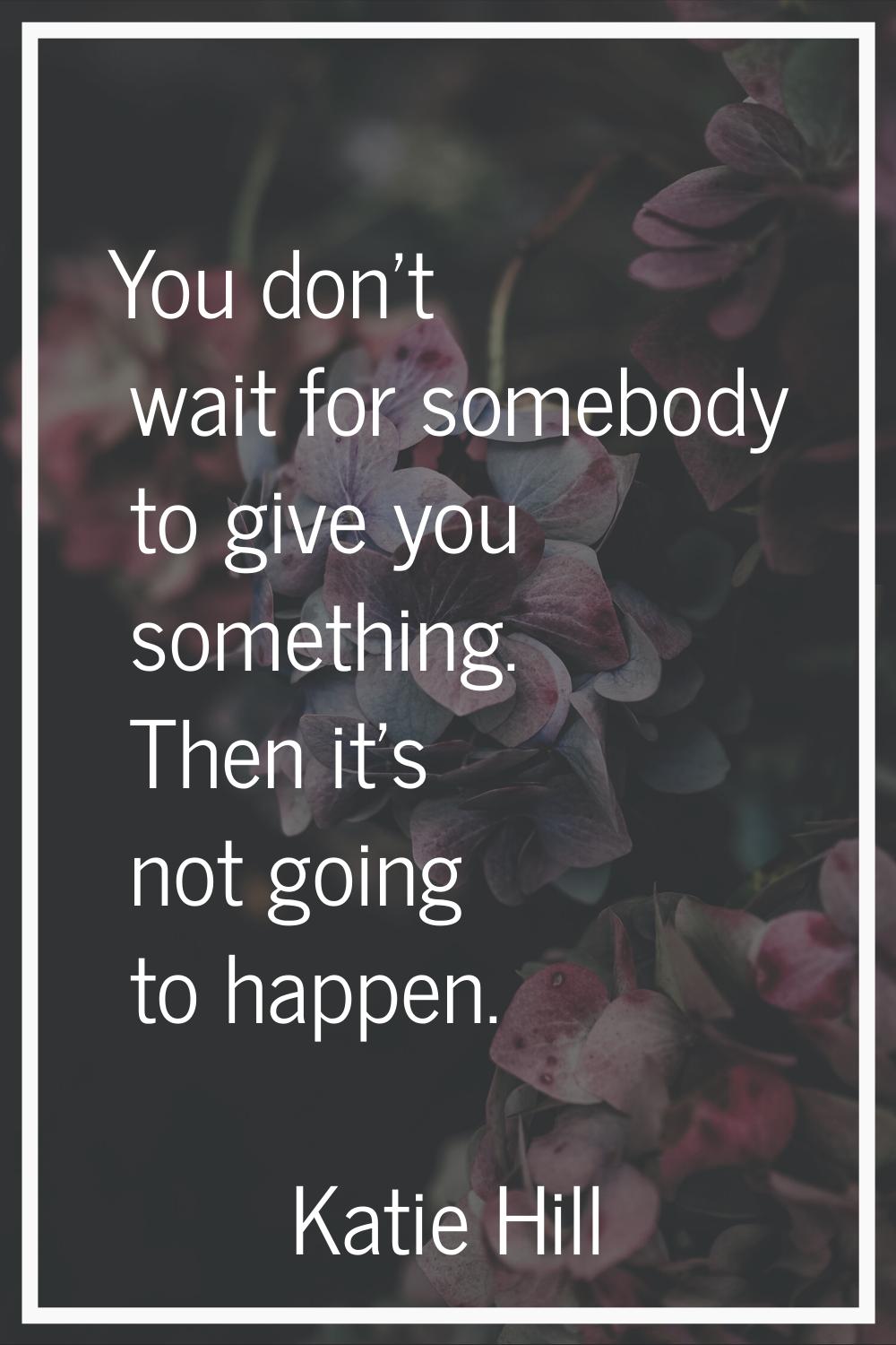 You don't wait for somebody to give you something. Then it's not going to happen.