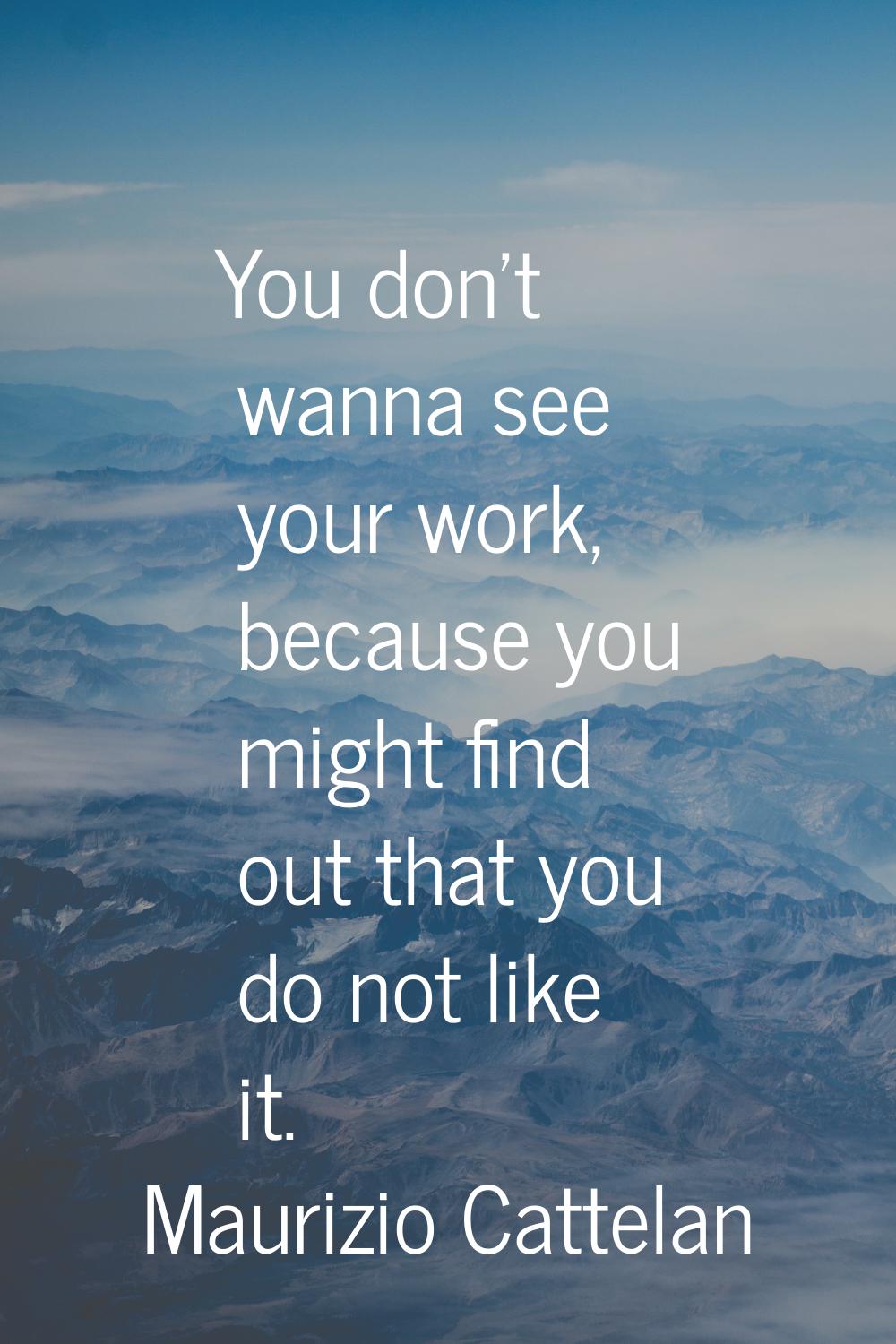 You don't wanna see your work, because you might find out that you do not like it.