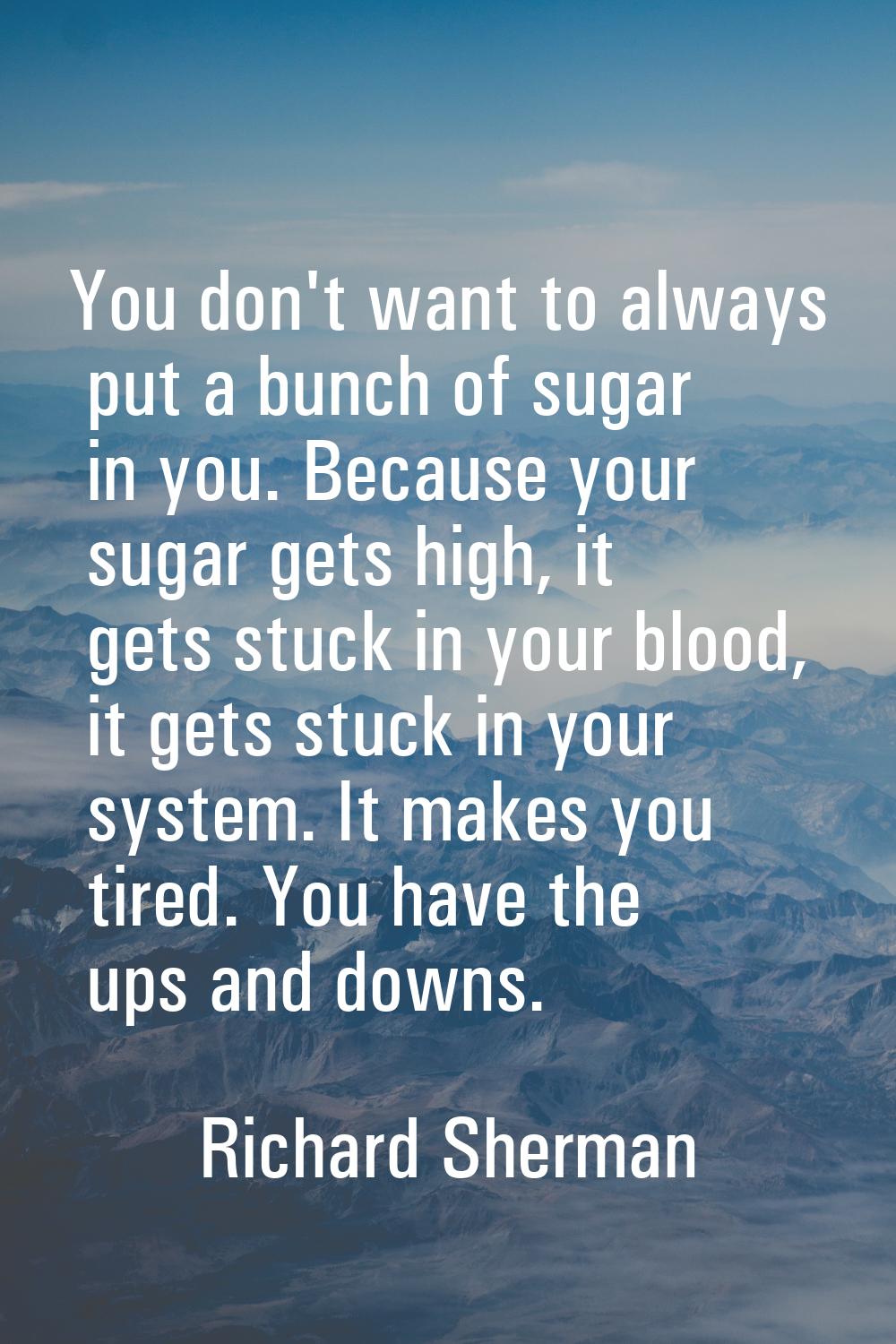 You don't want to always put a bunch of sugar in you. Because your sugar gets high, it gets stuck i