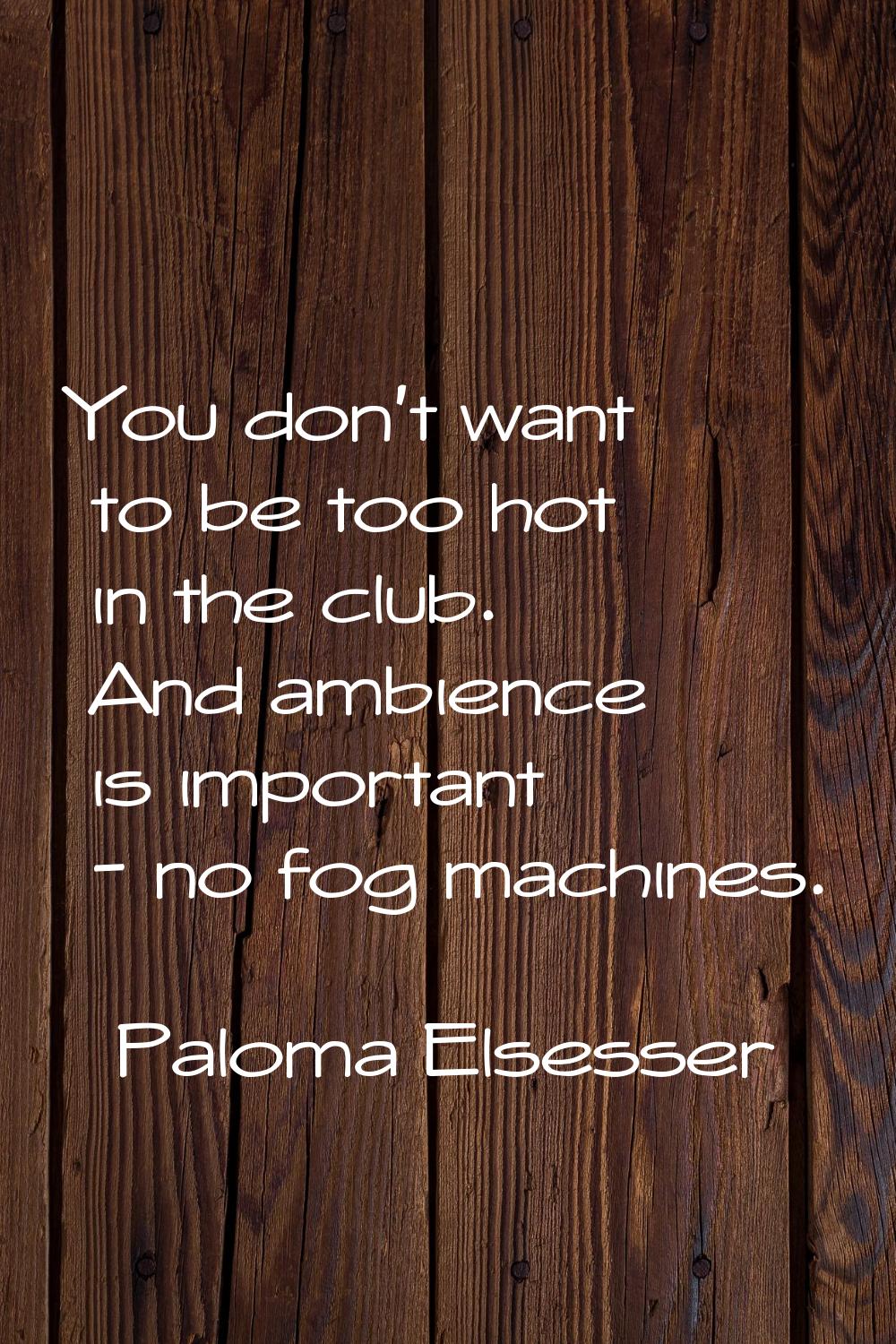 You don't want to be too hot in the club. And ambience is important - no fog machines.