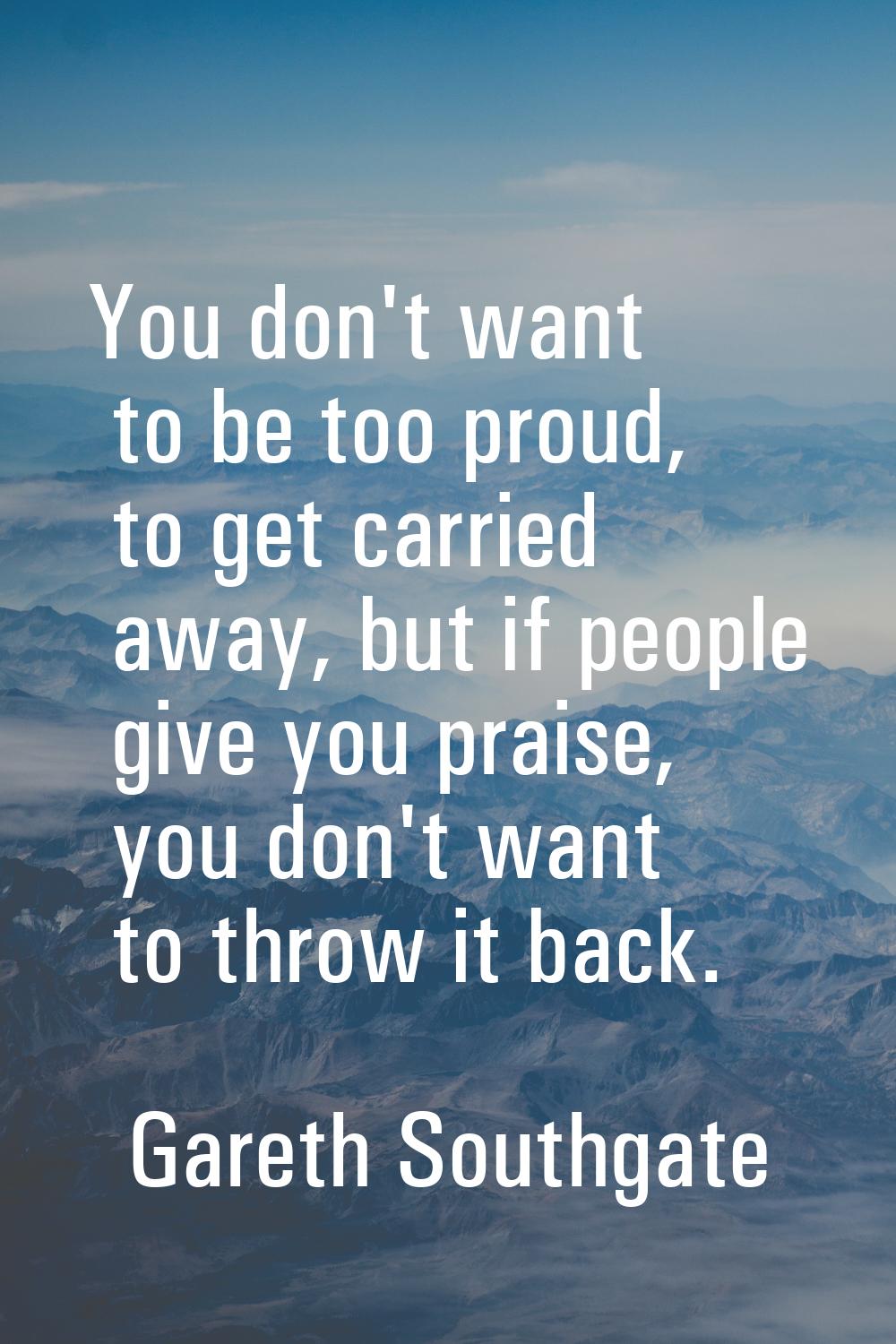You don't want to be too proud, to get carried away, but if people give you praise, you don't want 