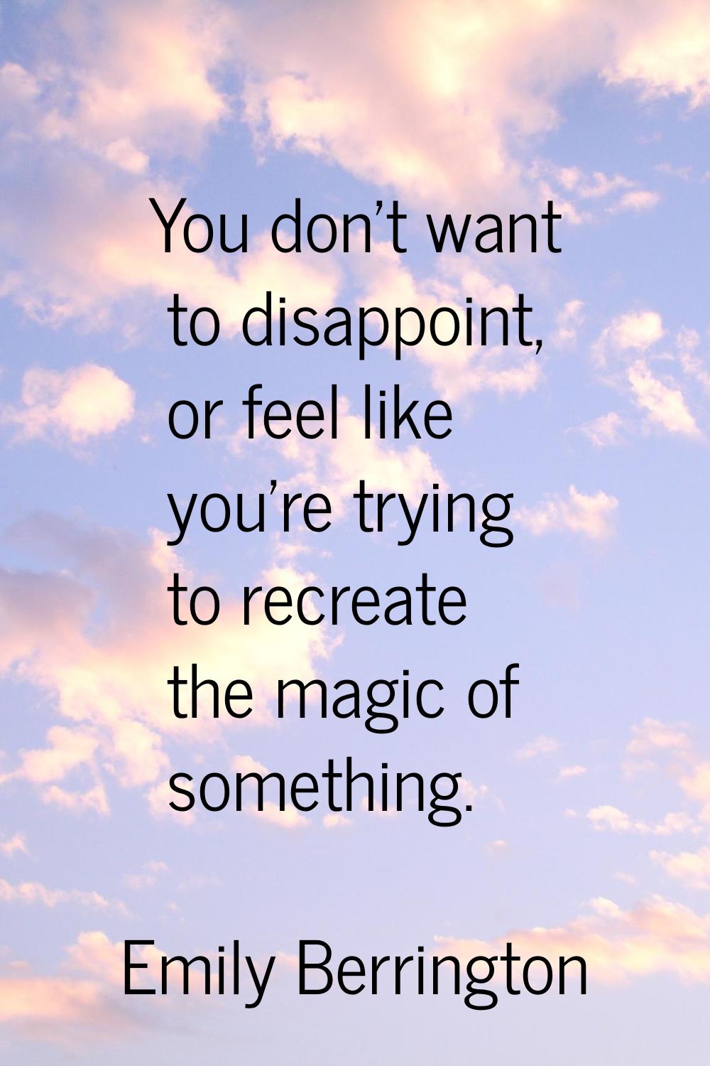 You don't want to disappoint, or feel like you're trying to recreate the magic of something.