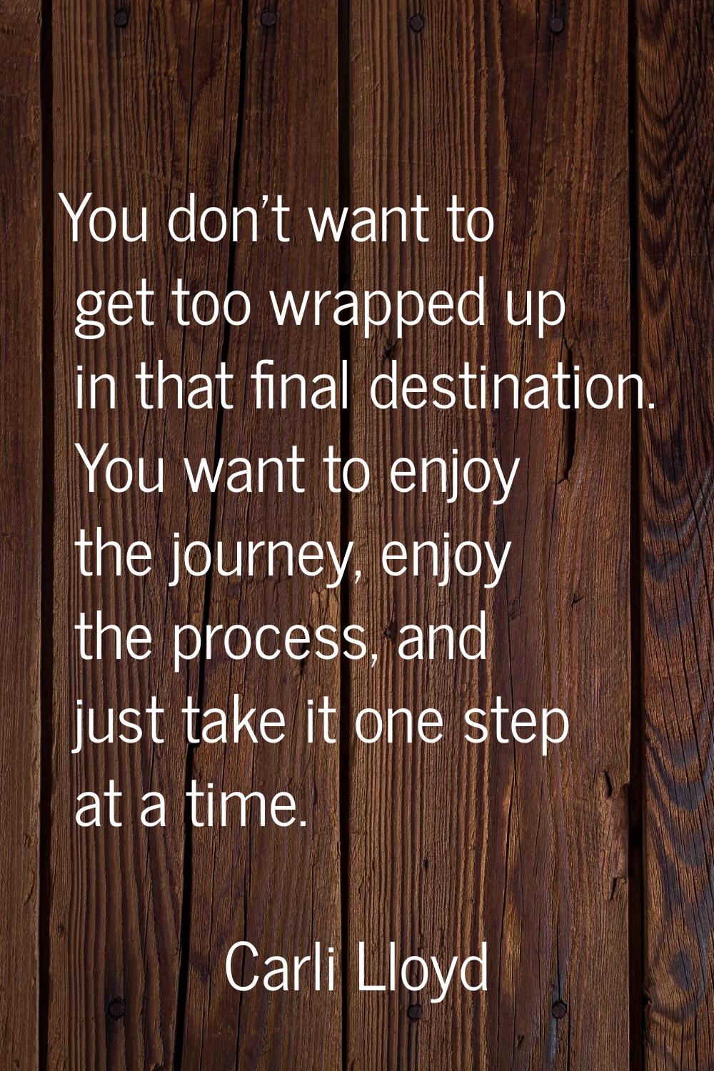 You don't want to get too wrapped up in that final destination. You want to enjoy the journey, enjo