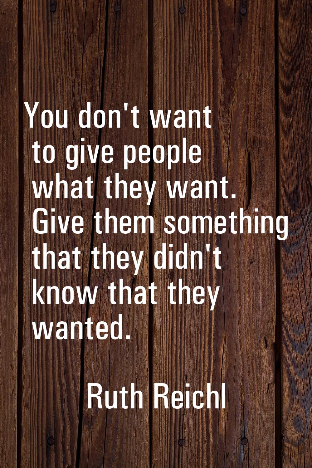 You don't want to give people what they want. Give them something that they didn't know that they w