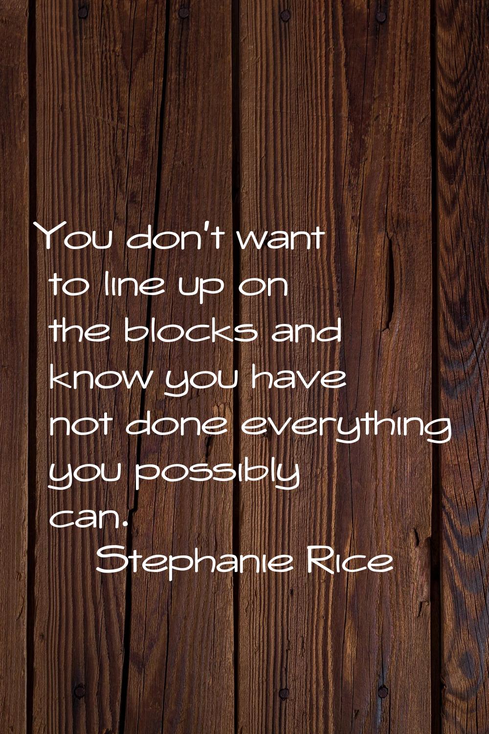 You don't want to line up on the blocks and know you have not done everything you possibly can.
