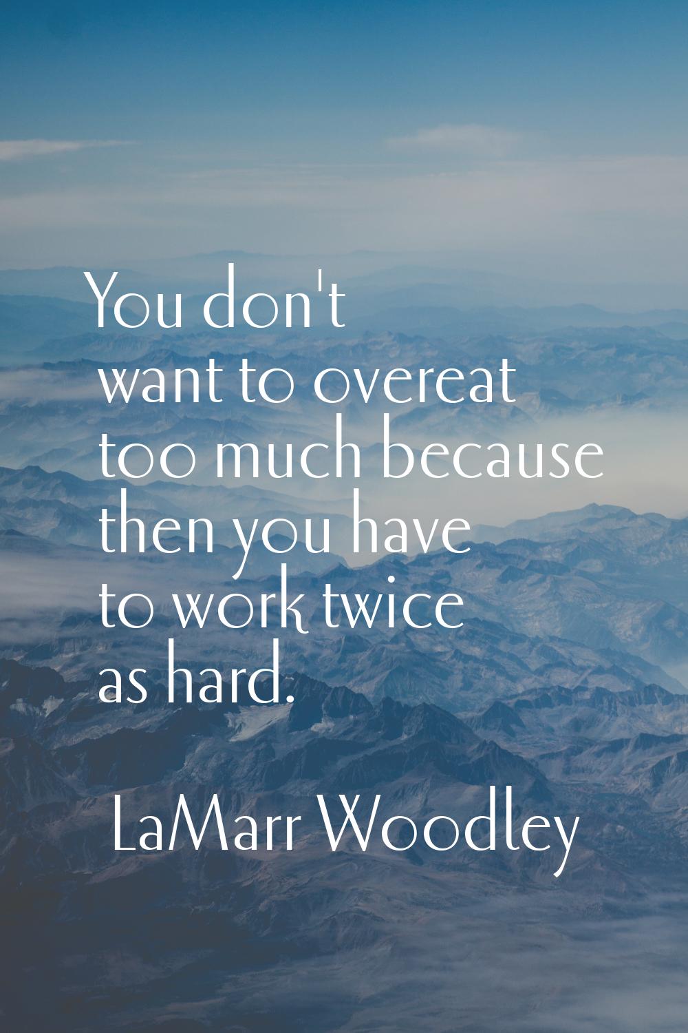 You don't want to overeat too much because then you have to work twice as hard.