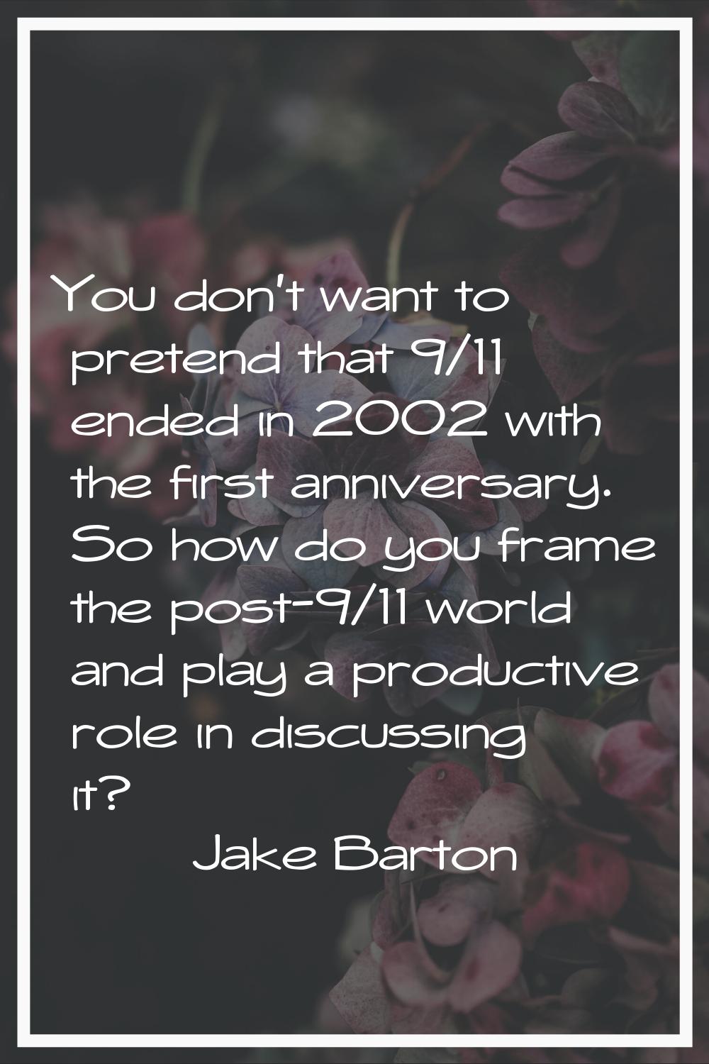 You don't want to pretend that 9/11 ended in 2002 with the first anniversary. So how do you frame t