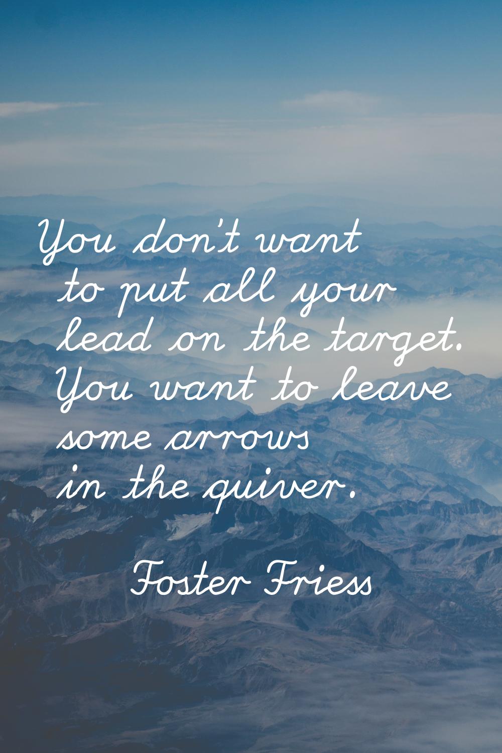 You don't want to put all your lead on the target. You want to leave some arrows in the quiver.