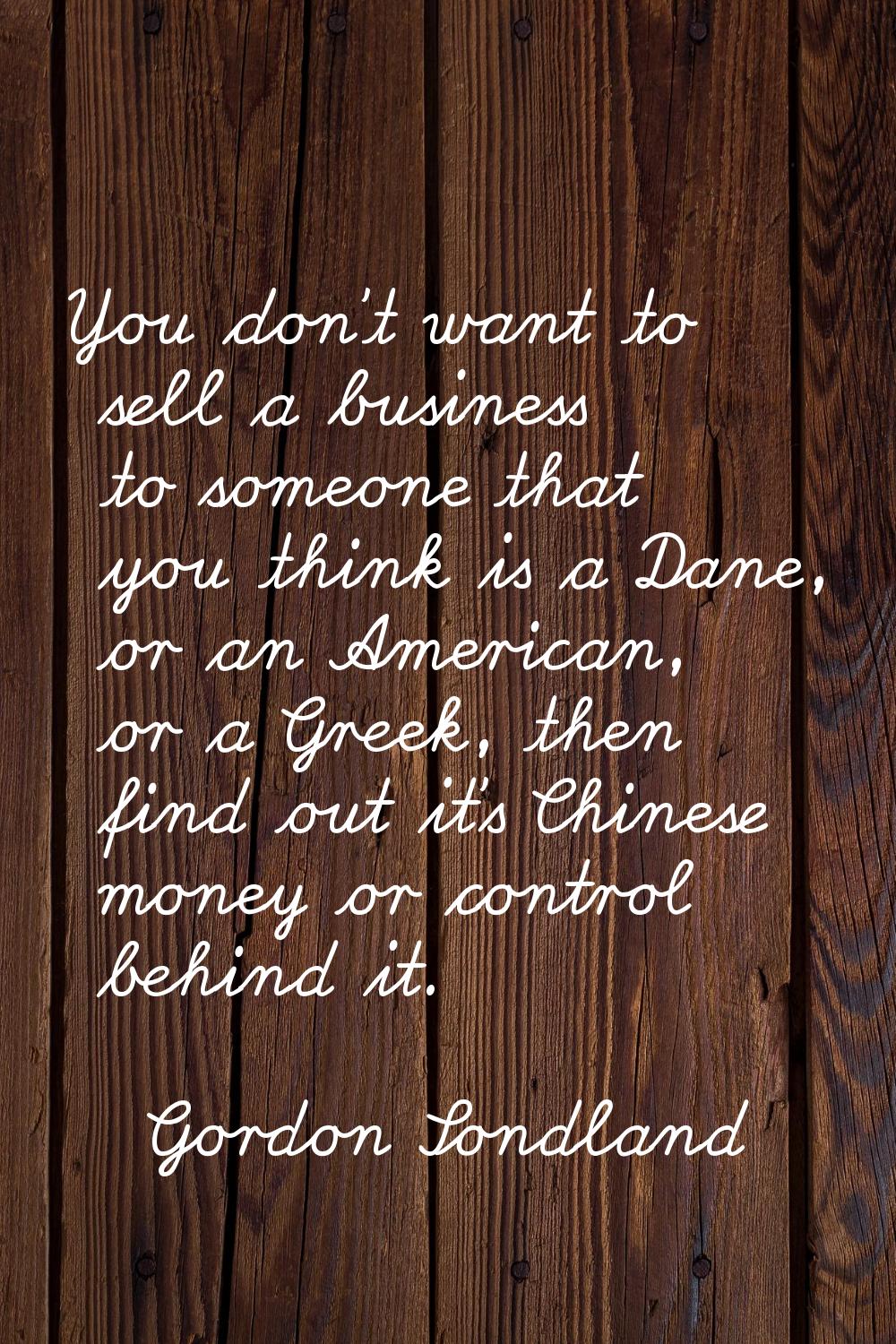 You don't want to sell a business to someone that you think is a Dane, or an American, or a Greek, 