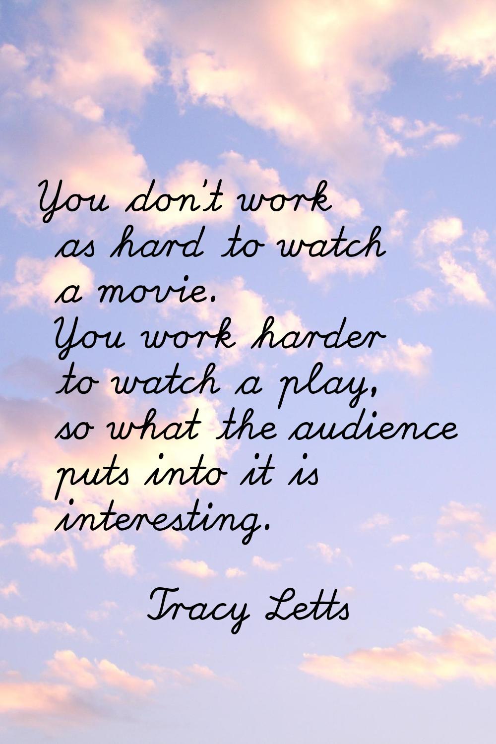 You don't work as hard to watch a movie. You work harder to watch a play, so what the audience puts