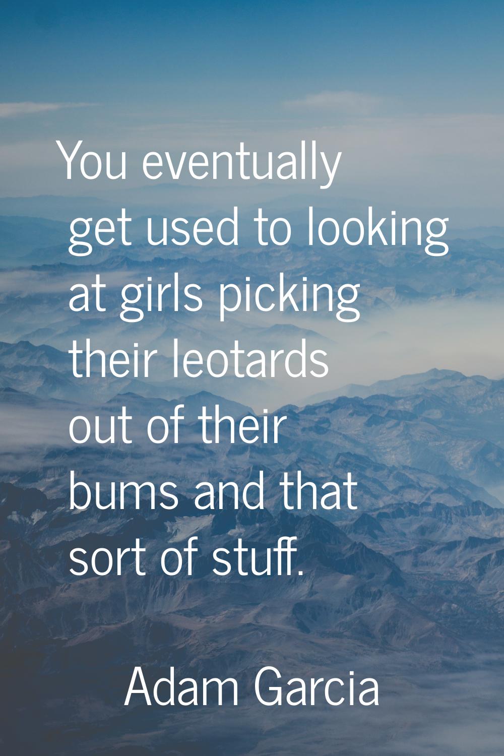 You eventually get used to looking at girls picking their leotards out of their bums and that sort 
