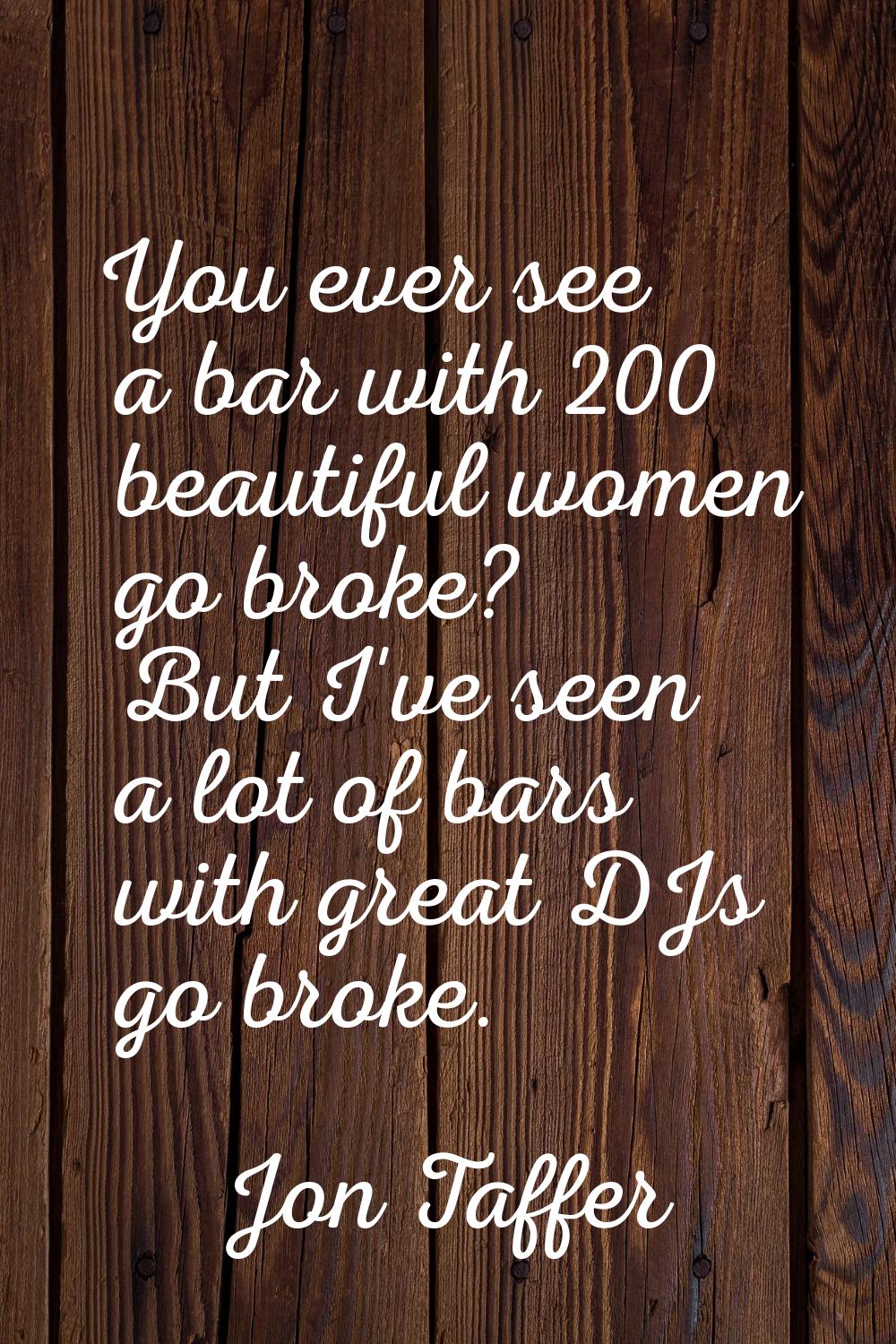 You ever see a bar with 200 beautiful women go broke? But I've seen a lot of bars with great DJs go
