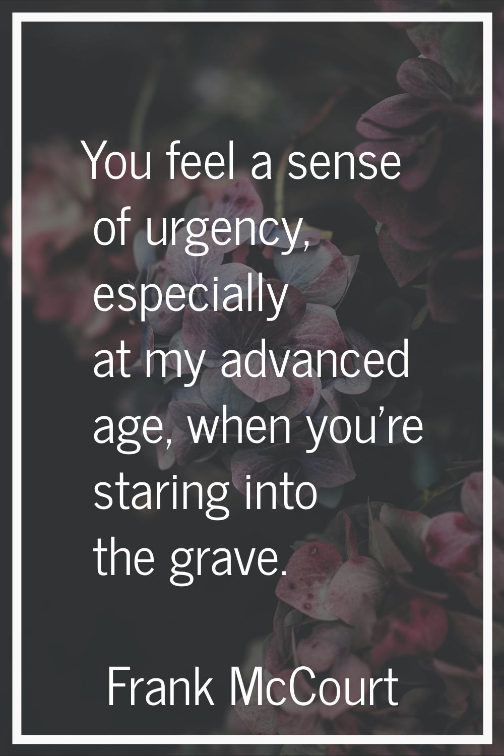 You feel a sense of urgency, especially at my advanced age, when you're staring into the grave.
