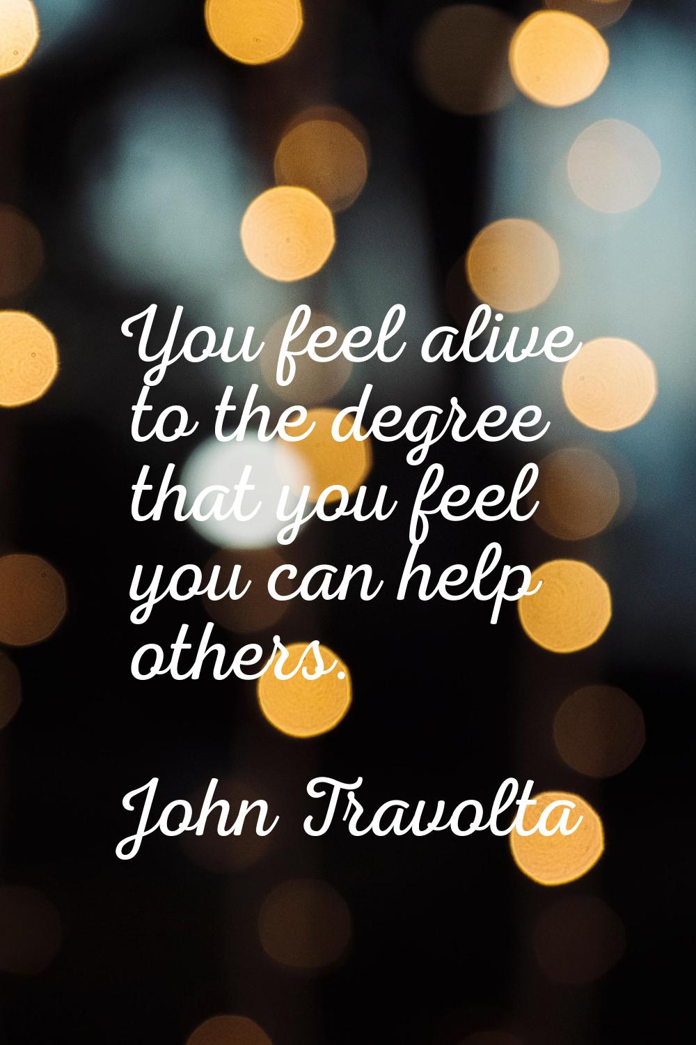 You feel alive to the degree that you feel you can help others.
