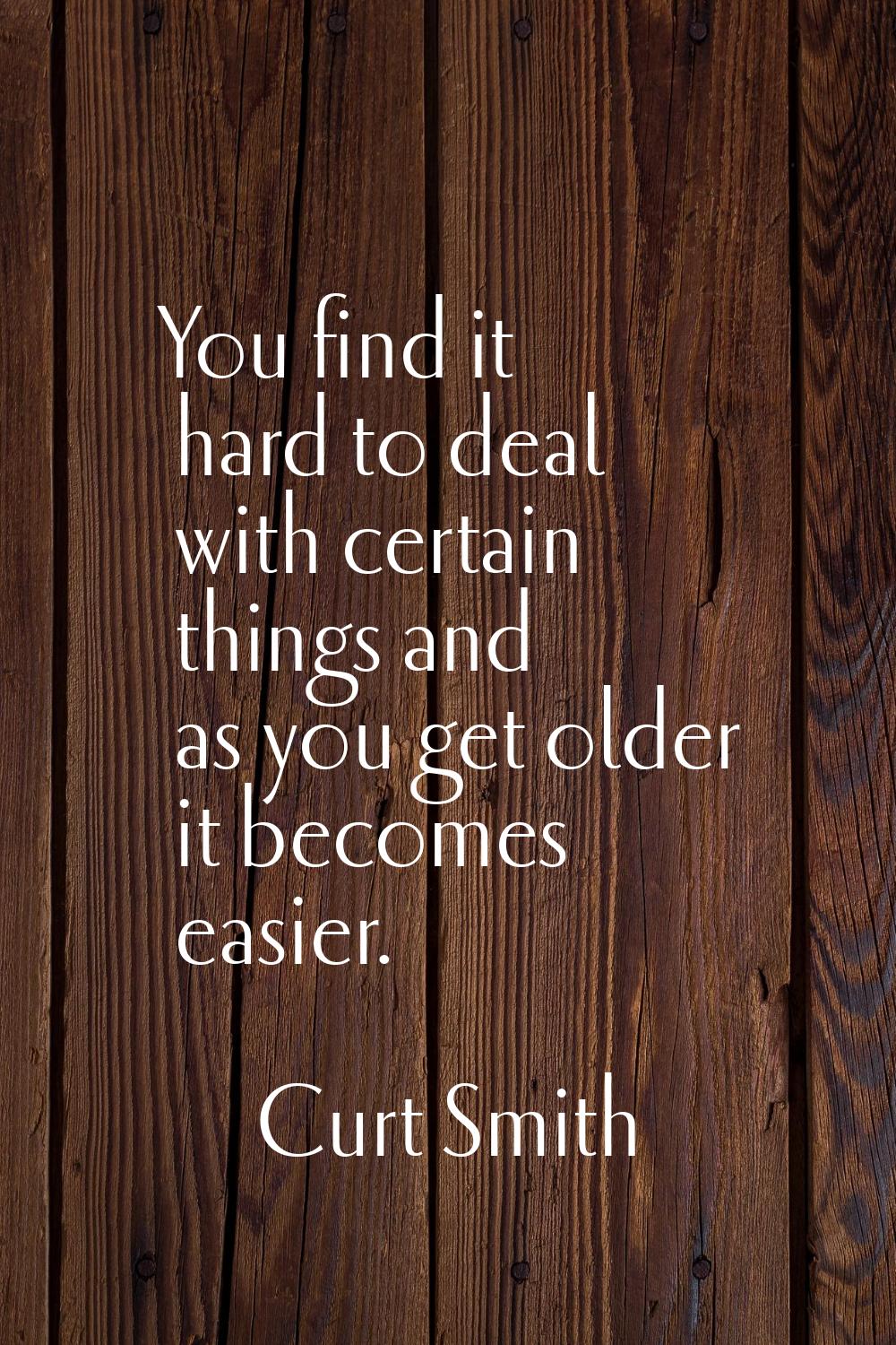 You find it hard to deal with certain things and as you get older it becomes easier.