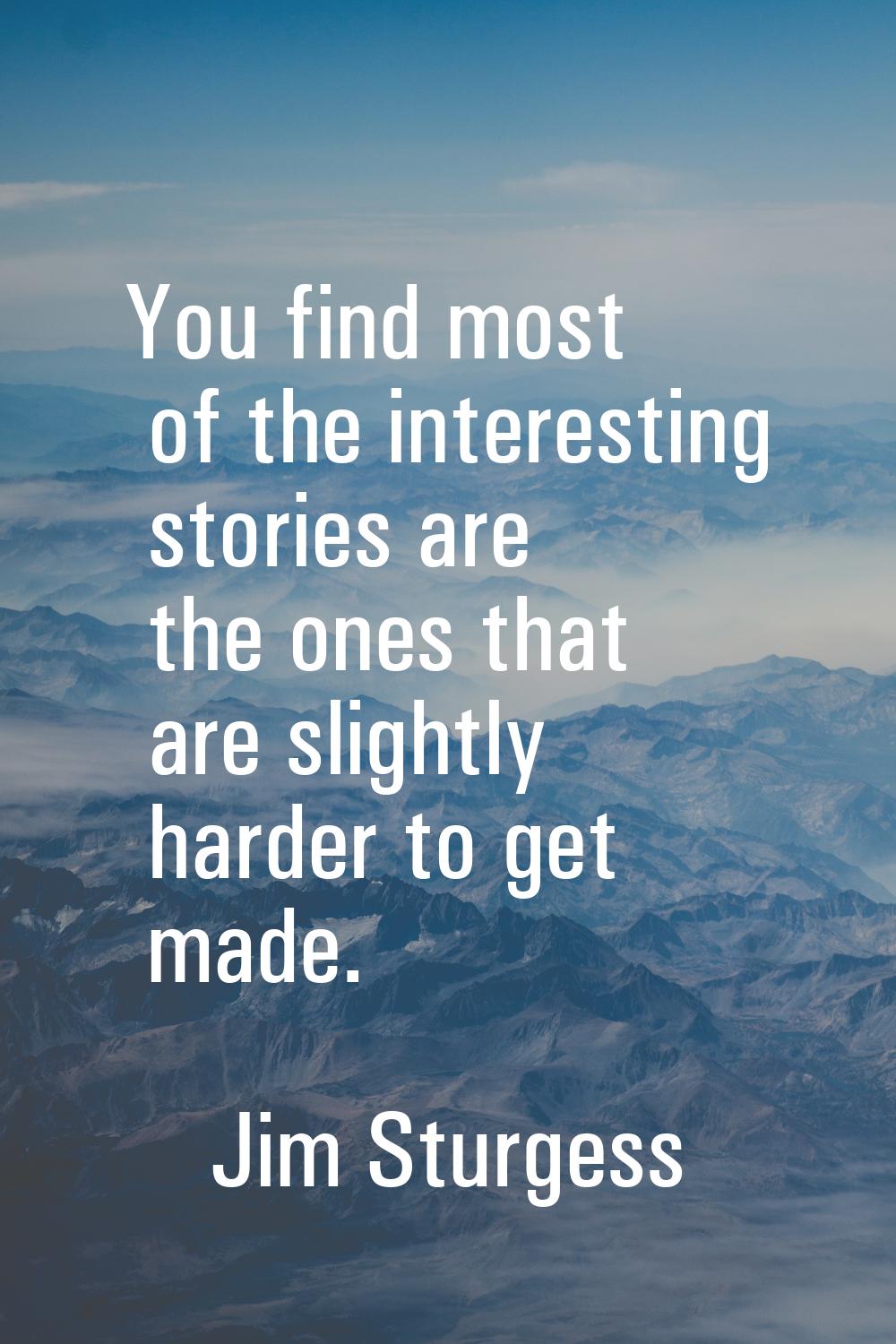 You find most of the interesting stories are the ones that are slightly harder to get made.