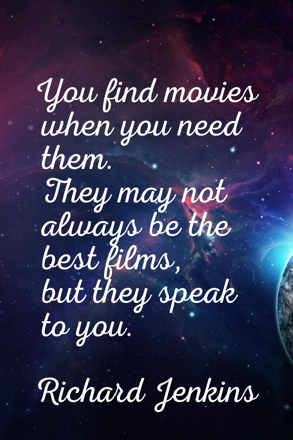 You find movies when you need them. They may not always be the best films, but they speak to you.