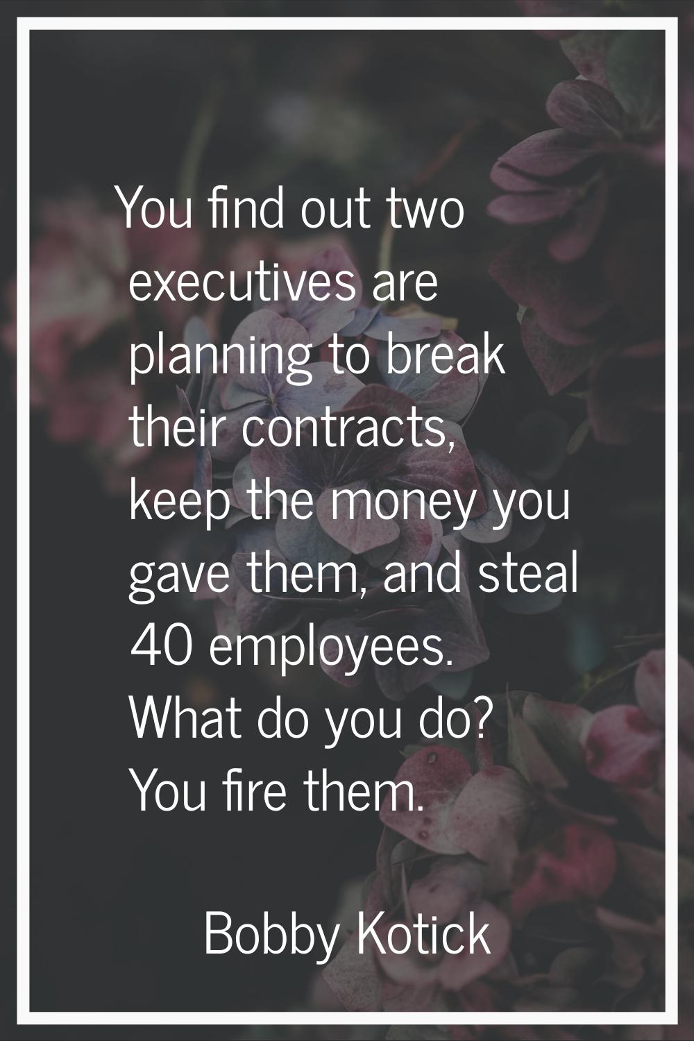 You find out two executives are planning to break their contracts, keep the money you gave them, an
