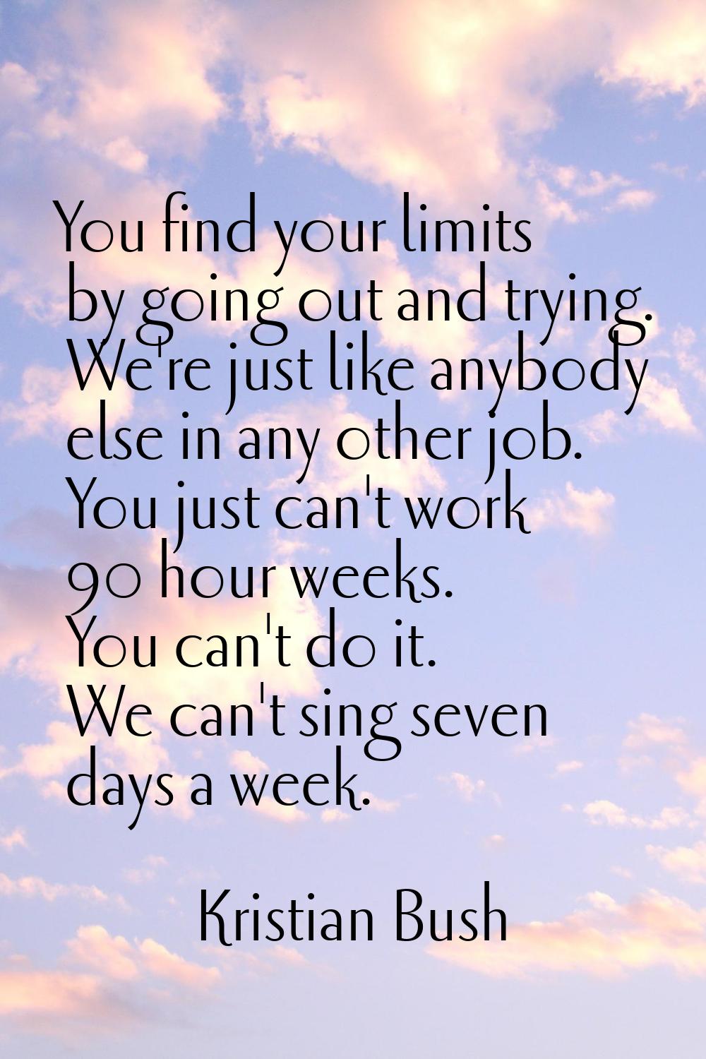 You find your limits by going out and trying. We're just like anybody else in any other job. You ju