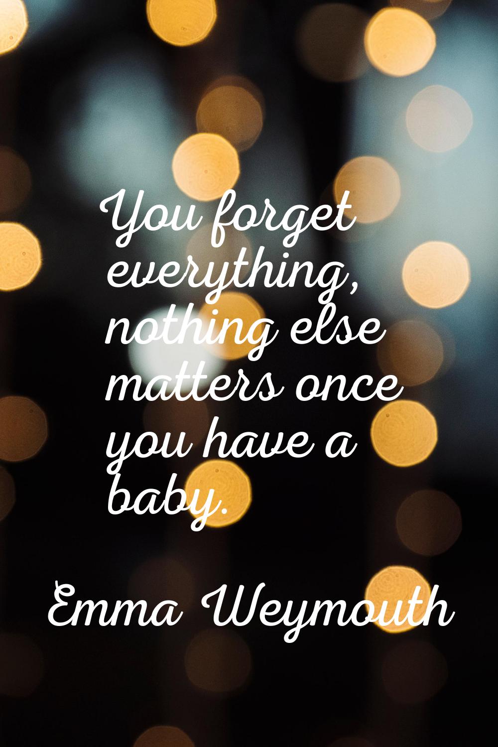 You forget everything, nothing else matters once you have a baby.